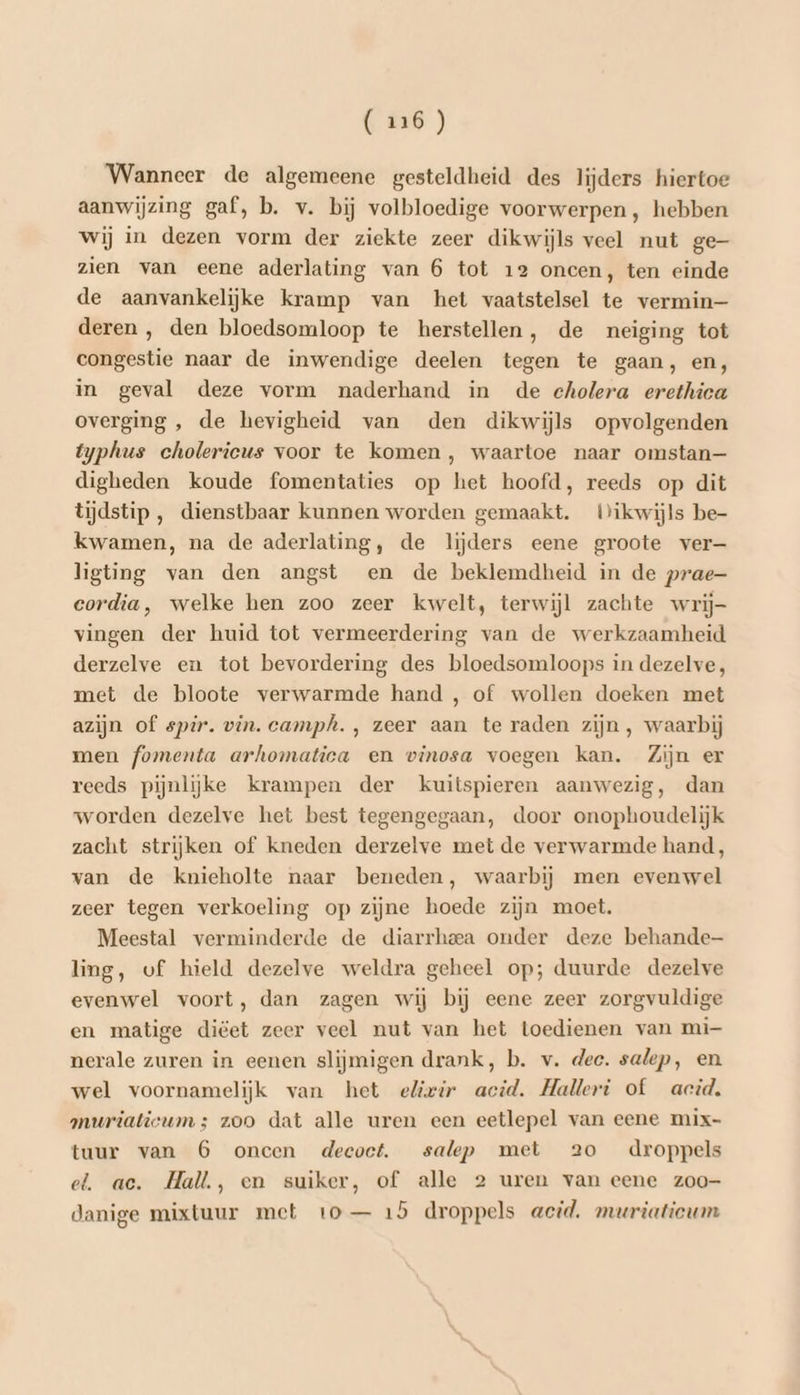 Wanneer de algemeene gesteldheid des lijders hiertoe aanwijzing gaf, b. v. bij volbloedige voorwerpen, hebben wij in dezen vorm der ziekte zeer dikwijls veel nut ge zien van eene aderlating van 6 tot 12 oneen, ten einde de aanvankelijke kramp van het vaatstelsel te vermin— deren , den bloedsomloop te herstellen, de neiging tot congestie naar de inwendige deelen tegen te gaan, en, in geval deze vorm naderhand in de eholera erethica overging , de hevigheid van den dikwijls opvolgenden typhus cholerieus voor te komen, waartoe naar omstan— digheden koude fomentaties op het hoofd, reeds op dit tijdstip , dienstbaar kunnen worden gemaakt. Wikwijls be- kwamen, na de aderlating, de lijders eene groote ver— ligting van den angst en de beklemdheid in de prae- eordia, welke hen zoo zeer kwelt, terwijl zachte wrij- vingen der huid tot vermeerdering van de werkzaamheid derzelve en tot bevordering des bloedsomloops in dezelve, met de bloote verwarmde hand , of wollen doeken met azijn of spir. vin. camph. , zeer aan te raden zijn , waarbij men fomenta arhomatica en vinosa voegen kan. Zijn er reeds pijnlijke krampen der kuitspieren aanwezig, dan worden dezelve het best tegengegaan, door onophoudelijk zacht strijken of kneden derzelve met de verwarmde hand, van de knieholte naar beneden, waarbij men evenwel zeer tegen verkoeling op zijne hoede zijn moet. Meestal verminderde de diarrheea onder deze behande ling, of hield dezelve weldra geheel op; duurde dezelve evenwel voort, dan zagen wij bij eene zeer zorgvuldige en matige diëet zeer veel nut van het toedienen van mi- nerale zuren in eenen slijmigen drank, b. v. dec. salep, en wel voornamelijk van het elivir acid. Halleri of acid. muriatieums zoo dat alle uren een eetlepel van eene mix- tuur van 6 oncen decoet. salep met 2o droppels el. ac. Hall, en suiker, of alle 2 uren van eene zoo- danige mixtuur met to — 15 droppels acid. meriatieum