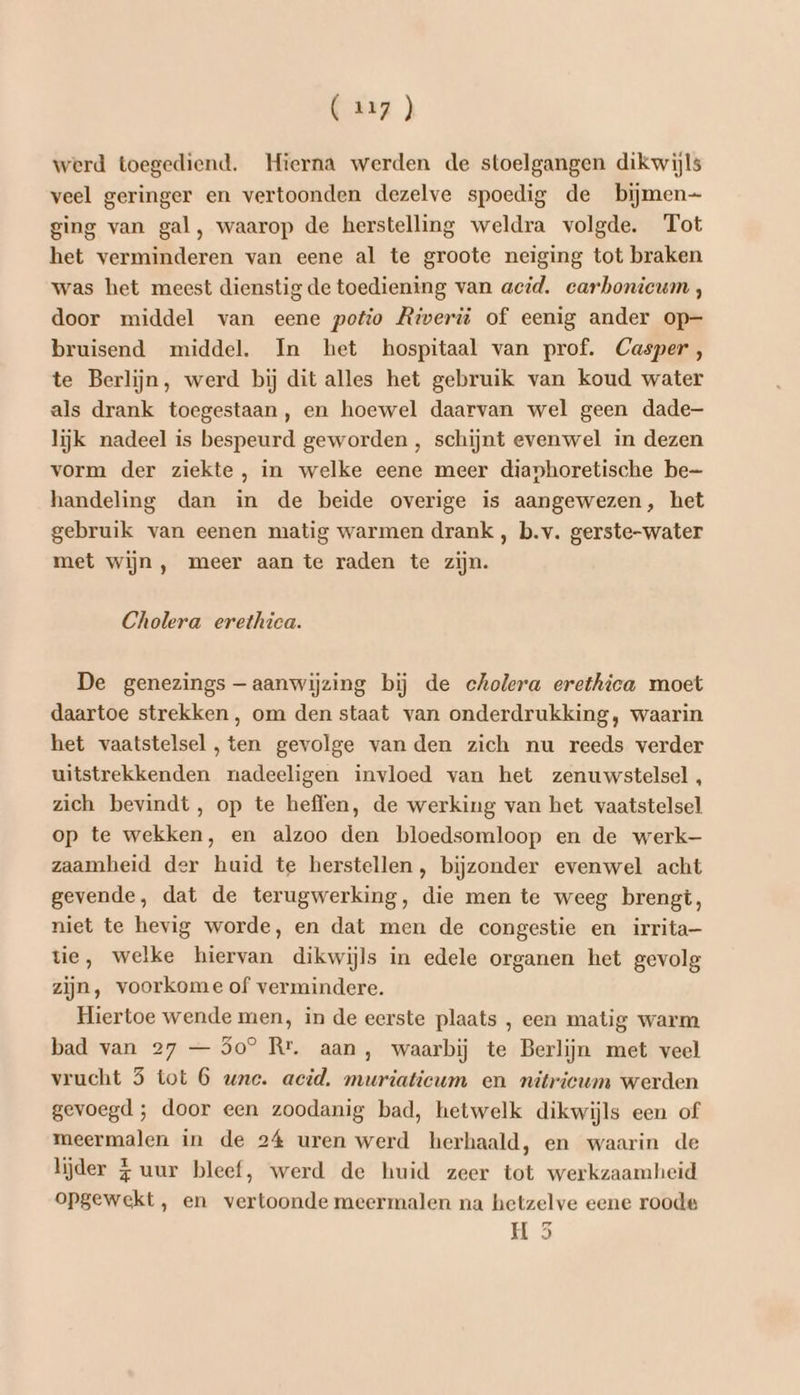 werd toegediend. Hierna werden de stoelgangen dikwijls veel geringer en vertoonden dezelve spoedig de bijmen- ging van gal, waarop de herstelling weldra volgde. Tot het verminderen van eene al te groote neiging tot braken was het meest dienstig de toediening van acid. carbonicum , door middel van eene potio Riverü of eenig ander op- bruisend middel. In het hospitaal van prof. Casper, te Berlijn, werd bij dit alles het gebruik van koud water als drank toegestaan, en hoewel daarvan wel geen dade- lijk nadeel is bespeurd geworden , schijnt evenwel in dezen vorm der ziekte, in welke eene meer dianhoretische be handeling dan in de beide overige is aangewezen, het gebruik van eenen matig warmen drank , b.v. gerste-water met wijn , meer aan te raden te zijn. Cholera erethica. De genezings — aanwijzing bij de cholera erethica moet daartoe strekken, om den staat van onderdrukking, waarin het vaatstelsel, ten gevolge van den zich nu reeds verder uitstrekkenden nadeeligen invloed van het zenuwstelsel , zich bevindt, op te heffen, de werking van het vaatstelsel op te wekken, en alzoo den bloedsomloop en de werk— zaamheid der huid te herstellen, bijzonder evenwel acht gevende, dat de terugwerking, die men te weeg brengt, niet te hevig worde, en dat men de congestie en irrita- tie, welke hiervan dikwijls in edele organen het gevolg zijn, voorkome of vermindere. Hiertoe wende men, in de eerste plaats , een matig warm bad van 27 — 5o® Rr. aan, waarbij te Berlijn met veel vrucht 5 tot 6 wne. acid, muriatieum en nitricum werden gevoegd ; door een zoodanig bad, hetwelk dikwijls een of meermalen in de 24 uren werd herhaald, en waarin de lijder 4 uur bleef, werd de huid zeer tot werkzaamheid opgewekt, en vertoonde meermalen na hetzelve eene roode Hs