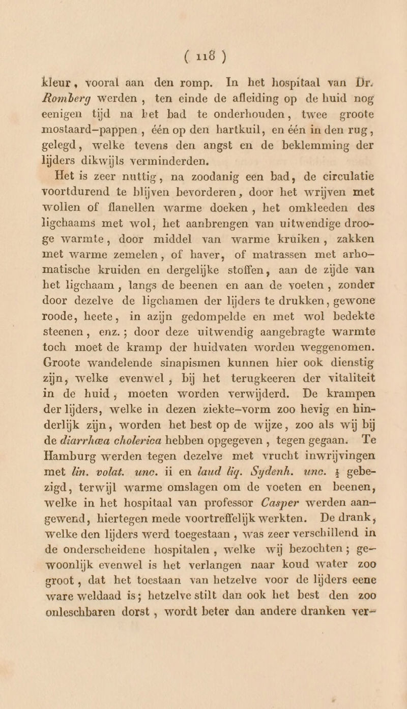 (ci kleur, vooral aan den romp. In het hospitaal van Dr. Romberg werden , ten einde de afleiding op de huid nog eenigen tijd na bet bad te onderhouden, twee groote mostaard—pappen , één op den hartkuil, en één in den rug, gelegd, welke tevens den angst en de beklemming der lijders dikwijls verminderden. Het is zeer nuttig, na zoodanig een bad, de circulatie voortdurend te blijven bevorderen, door het wrijven met wollen of flanellen warme doeken , het omkleeden des ligchaams met wol, het aanbrengen van uitwendige droo- ge warmte, door middel van warme kruiken, zakken met warme zemelen, of haver, of matrassen met arho— matische kruiden en dergelijke stoffen, aan de zijde van het ligchaam , langs de beenen en aan de voeten , zonder door dezelve de ligchamen der lijders te drukken, gewone roode, heete, in azijn gedompelde en met wol bedekte steenen , enz. ; door deze uitwendig aangebragte warmte toch moet de kramp der huidvaten worden weggenomen. Groote wandelende sinapismen kunnen hier ook dienstig zijn, welke evenwel , bij het terugkeeren der vitaliteit in de huid, moeten worden verwijderd. De krampen der lijders, welke in dezen ziekte-vorm zoo hevig en hin- derlijk zijn, worden het best op de wijze, zoo als wij bij de diarrheea cholerica hebben opgegeven, tegen gegaan. Te Hamburg werden tegen dezelve met vrucht inwrijvingen met lin. volat. unc. ii en laud lig. Sydenh. unc. + gebe- zigd, terwijl warme omslagen om de voeten en beenen, welke in het hospitaal van professor Casper werden aan— gewend, hiertegen mede voortreffelijk werkten. De drank, welke den lijders werd toegestaan ‚ was zeer verschillend in de onderscheidene hospitalen , welke wij bezochten; ge— woonlijk evenwel is het verlangen naar koud water zoo groot , dat het toestaan van hetzelve voor de lijders eene ware weldaad is; hetzelvestilt dan ook het best den zoo onleschbaren dorst , wordt beter dan andere dranken ver=
