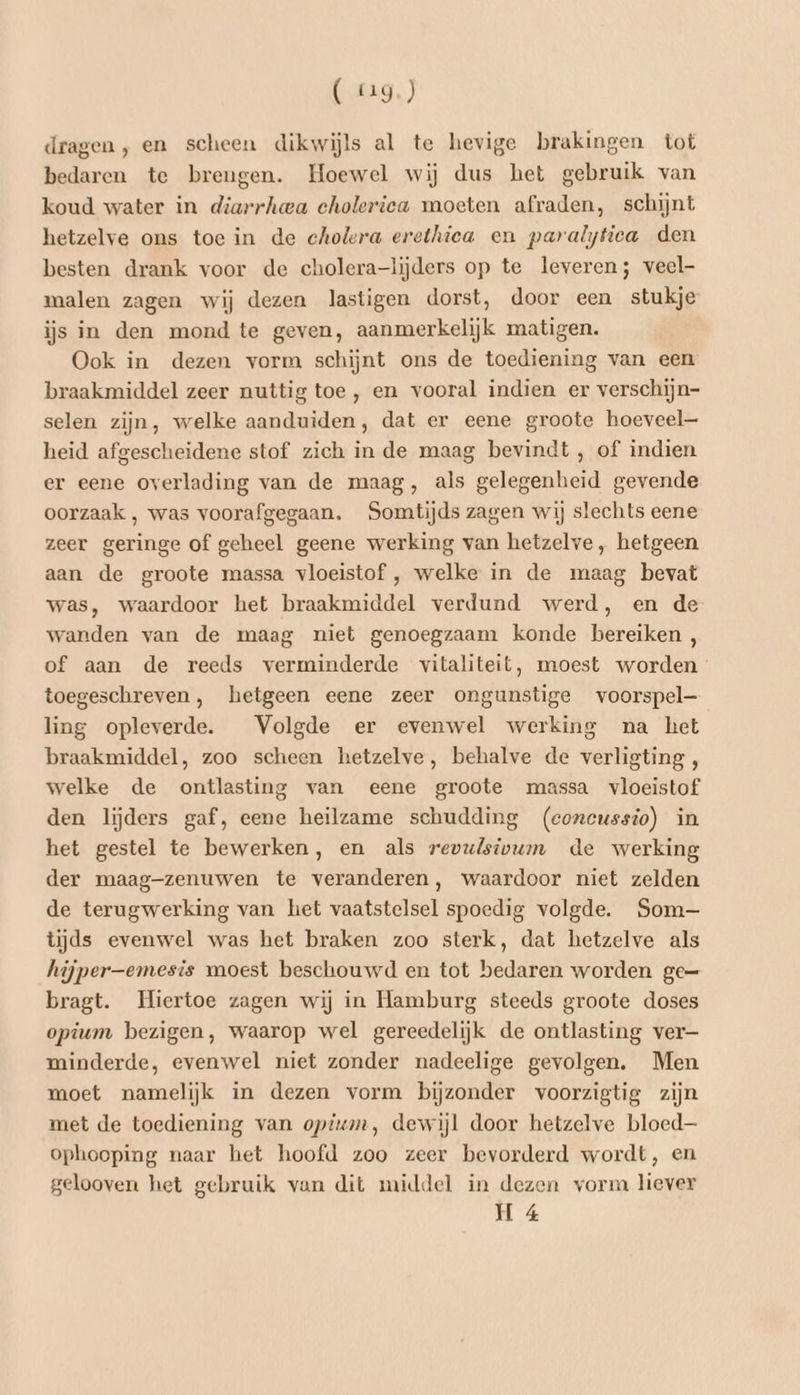 (9) dragen, en scheen dikwijls al te hevige brakingen tot bedaren te brengen. Hoewel wij dus het gebruik van koud water in diarrhea choleriea moeten afraden, schijnt hetzelve ons toe in de cholera erethiea en paralytiea den besten drank voor de cholera-lijders op te leveren; veel- malen zagen wij dezen lastigen dorst, door een stukje ijs in den mond te geven, aanmerkelijk matigen. Ook in dezen vorm schijnt ons de toediening van een braakmiddel zeer nuttig toe, en vooral indien er verschijn- selen zijn, welke aanduiden, dat er eene groote hoeveel heid afgescheidene stof zich in de maag bevindt , of indien er eene overlading van de maag, als gelegenheid gevende oorzaak , was voorafgegaan. Somtijds zagen wij slechts eene zeer geringe of geheel geene werking van hetzelve , hetgeen aan de groote massa vloeistof , welke in de maag bevat was, waardoor het braakmiddel verdund werd, en de wanden van de maag niet genoegzaam konde bereiken , of aan de reeds verminderde vitaliteit, moest worden toegeschreven, hetgeen eene zeer ongunstige voorspel— ling opleverde. Volgde er evenwel werking na het braakmiddel, zoo scheen hetzelve, behalve de verligting , welke de ontlasting van eene groote massa vloeistof den lijders gaf, eene heilzame schudding (concussio) in het gestel te bewerken, en als revulsivwm de werking der maag-zenuwen te veranderen, waardoor niet zelden de terugwerking van het vaatstelsel spoedig volgde. Som tijds evenwel was het braken zoo sterk, dat hetzelve als hijper—emesis moest beschouwd en tot bedaren worden ge= bragt. Hiertoe zagen wij in Hamburg steeds groote doses opium bezigen, waarop wel gereedelijk de ontlasting ver minderde, evenwel niet zonder nadeelige gevolgen. Men moet namelijk in dezen vorm bijzonder voorzigtig zijn met de toediening van opium, dewijl door hetzelve bloed— ophooping naar het hoofd zoo zeer bevorderd wordt, en gelooven het gebruik van dit middel in dezen vorm liever H 4