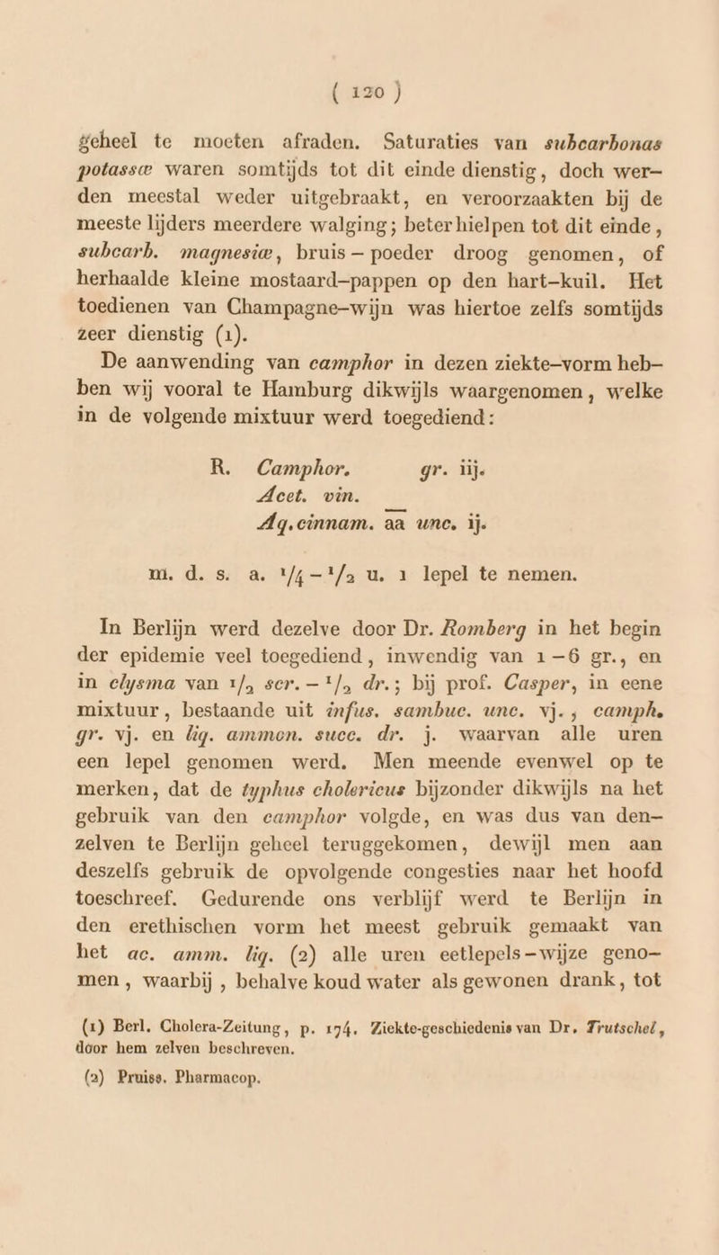 geheel te moeten afraden. Saturaties van subearbonas potasse waren somtijds tot dit einde dienstig, doch wer- den meestal weder uitgebraakt, en veroorzaakten bij de meeste lijders meerdere walging; beter hielpen tot dit einde, suhbcarb. magnesie, bruis — poeder droog genomen, of herhaalde kleine mostaard-—pappen op den hart-kuil. Het toedienen van Champagne-wijn was hiertoe zelfs somtijds zeer dienstig (1). De aanwending van camphor in dezen ziekte—vorm heb ben wij vooral te Hamburg dikwijls waargenomen, welke in de volgende mixtuur werd toegediend: R. Camphor. gr. ij. Meet. vin. Ag.cinnam. aa une. ij. mi. d. s. a. 1/4 -'/a u. 1 lepel te nemen. In Berlijn werd dezelve door Dr. Romberg in het begin der epidemie veel toegediend, inwendig van 1-6 gr., en in elysma van 1/, ser. —*/, dr.; bij prof. Casper, in eene mixtuur, bestaande uit dfus. sambuc. une. vj. , camphe gr. vj. en lig. amamon. suce. dr. j. waarvan alle uren een lepel genomen werd. Men meende evenwel op te merken, dat de fyphus cholerieus bijzonder dikwijls na het gebruik van den ecamphor volgde, en was dus van den— zelven te Berlijn geheel teruggekomen, dewijl men aan deszelfs gebruik de opvolgende congesties naar het hoofd toeschreef. Gedurende ons verblijf werd te Berlijn in den erethischen vorm het meest gebruik gemaakt van het ac. amm. lig. (2) alle uren eetlepels—-wijze geno men , waarbij , behalve koud water als gewonen drank, tot (1) Berl. Gholera-Zeitung, p. 174. Ziekte-geschiedenis van Dr, Trutschel, door hem zelven beschreven. (2) Pruiss, Pharmacop.