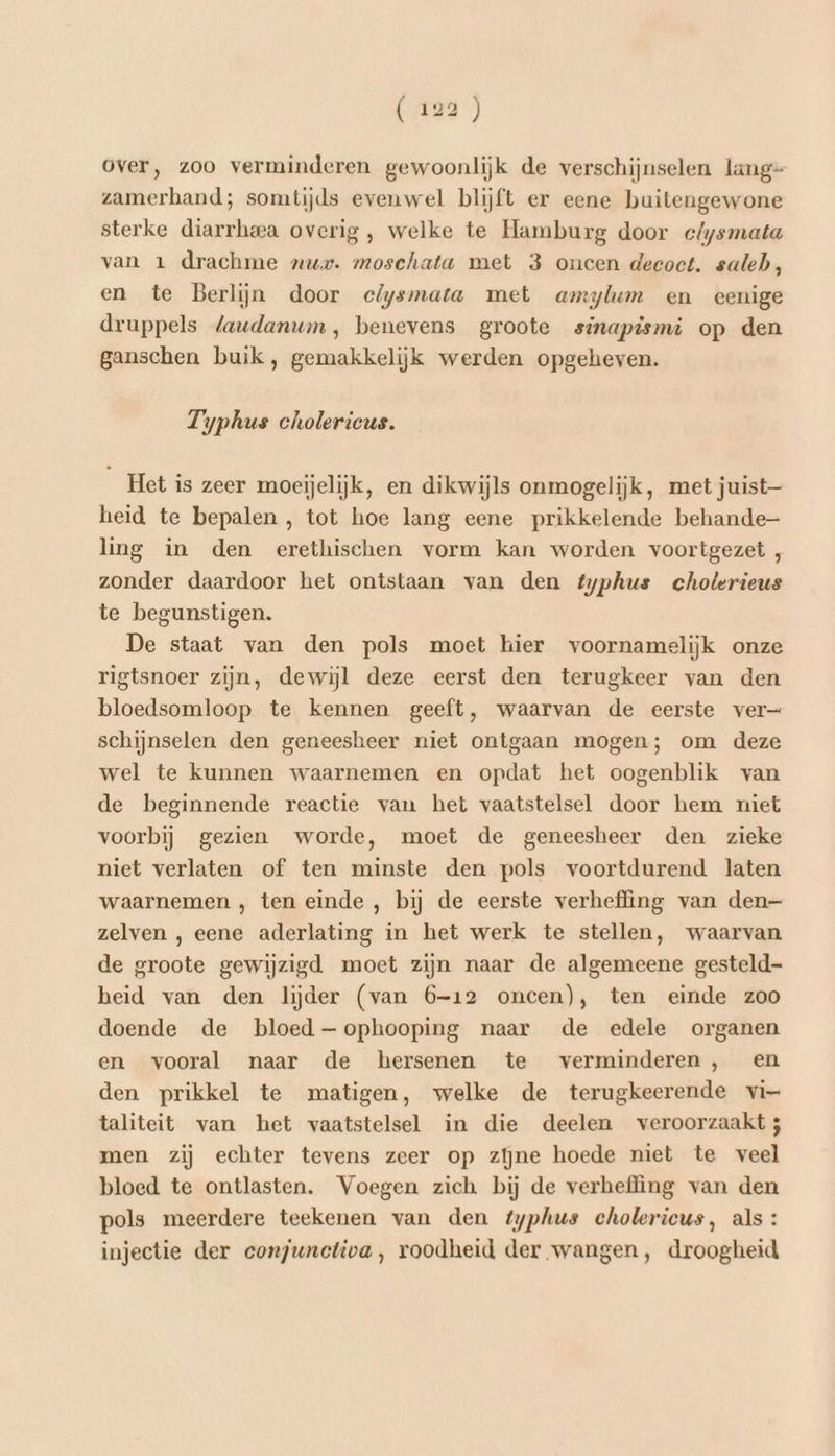 EED) over, zoo verminderen gewoonlijk de verschijnselen lang= zamerband; somtijds evenwel blijft er eene buitengewone sterke diarrhea overig , welke te Hamburg door clysmata van 1 drachme „ur. moschata met 3 oneen decoct. saleh, en te Berlijn door clysmata met amylum en eenige druppels laudanum, benevens groote sinapismi op den ganschen buik, gemakkelijk werden opgeheven. Typhus cholericus. Het is zeer moeijelijk, en dikwijls onmogelijk, met juist— heid te bepalen , tot hoe lang eene prikkelende behande ling in den erethischen vorm kan worden voortgezet , zonder daardoor het ontstaan van den typhus choterieus te begunstigen. De staat van den pols moet hier voornamelijk onze rigtsnoer zijn, dewijl deze eerst den terugkeer van den bloedsomloop te kennen geeft, waarvan de eerste ver schijnselen den geneesheer niet ontgaan mogen; om deze wel te kunnen waarnemen en opdat het oogenblik van de beginnende reactie van het vaatstelsel door hem miet voorbij gezien worde, moet de geneesheer den zieke niet verlaten of ten minste den pols voortdurend laten waarnemen ‚ ten einde , bij de eerste verheffing van den— zelven , eene aderlating in het werk te stellen, waarvan de groote gewijzigd. moet zijn naar de algemeene gesteld heid van den lijder (van 6-12 oncen), ten einde zoo doende de bloed —ophooping naar de edele organen en vooral naar de hersenen te verminderen , en den prikkel te matigen, welke de terugkeerende vi- taliteit van het vaatstelsel in die deelen veroorzaakt 5 men zij echter tevens zeer op zijne hoede niet te veel bloed te ontlasten. Voegen zich bij de verheffing van den pols meerdere teekenen van den typhus cholerieus, als: injectie der conjunctiva, roodheid der wangen, droogheid