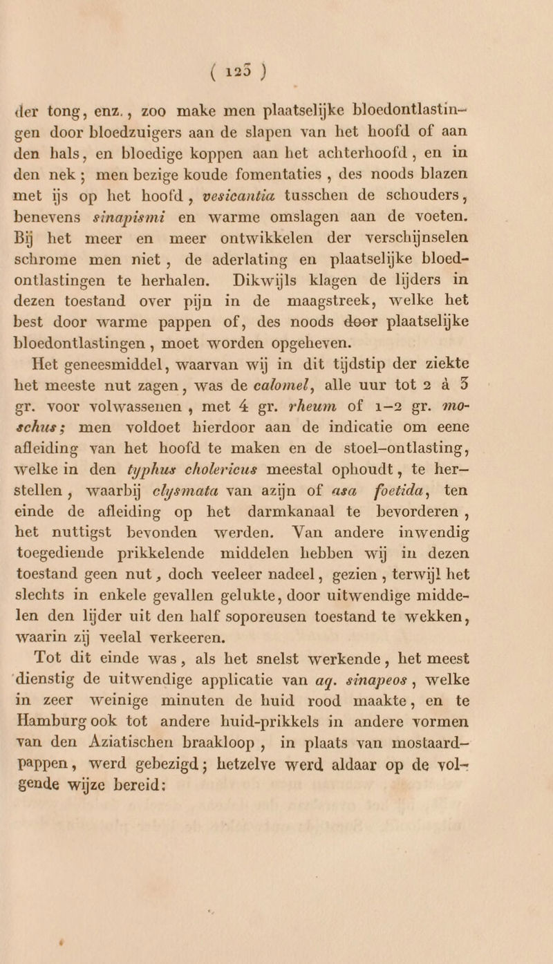 der tong, enz., zoo make men plaatselijke bloedontlastin— gen door bloedzuigers aan de slapen van het hoofd of aan den hals, en bloedige koppen aan het achterhoofd, en in den nek ; men bezige koude fomentaties , des noods blazen met ijs op het hoofd , wesieantia tusschen de schouders, benevens sinapismi en warme omslagen aan de voeten. Bij het meer en meer ontwikkelen der verschijnselen schrome men niet, de aderlating en plaatselijke bloed- ontlastingen te herhalen. Dikwijls klagen de lijders in dezen toestand over pijn in de maagstreek, welke het best door warme pappen of, des noods deer plaatselijke bloedontlastingen , moet worden opgeheven. Het geneesmiddel, waarvan wij in dit tijdstip der ziekte het meeste nut zagen, was de calomel, alle uur tot 2 à 5 gr. voor volwassenen ‚ met 4 gr. rheum of 1-2 gr. mo- schus; men voldoet hierdoor aan de indicatie om eene afleiding van het hoofd te maken en de stoel—ontlasting, welke in den fyphus cholerieus meestal ophoudt, te her— stellen , waarbij clysmata van azijn of asa foetida, ten einde de afleiding op het darmkanaal te bevorderen , het nuttigst bevonden werden. Van andere inwendig toegediende prikkelende middelen hebben wij in dezen toestand geen nut, doch veeleer nadeel, gezien , terwijl het slechts in enkele gevallen gelukte, door uitwendige midde- len den lijder uit den half soporeusen toestand te wekken, waarin zij veelal verkeeren. Tot dit einde was, als het snelst werkende, het meest ‘dienstig de uitwendige applicatie van ag. sinapeos ‚ welke in zeer weinige minuten de huid rood maakte, en te Hamburg ook tot andere huid-prikkels in andere vormen van den Agziatischen braakloop , in plaats van mostaard— pappen, werd gebezigd; hetzelve werd aldaar op de vol- gende wijze bereid: