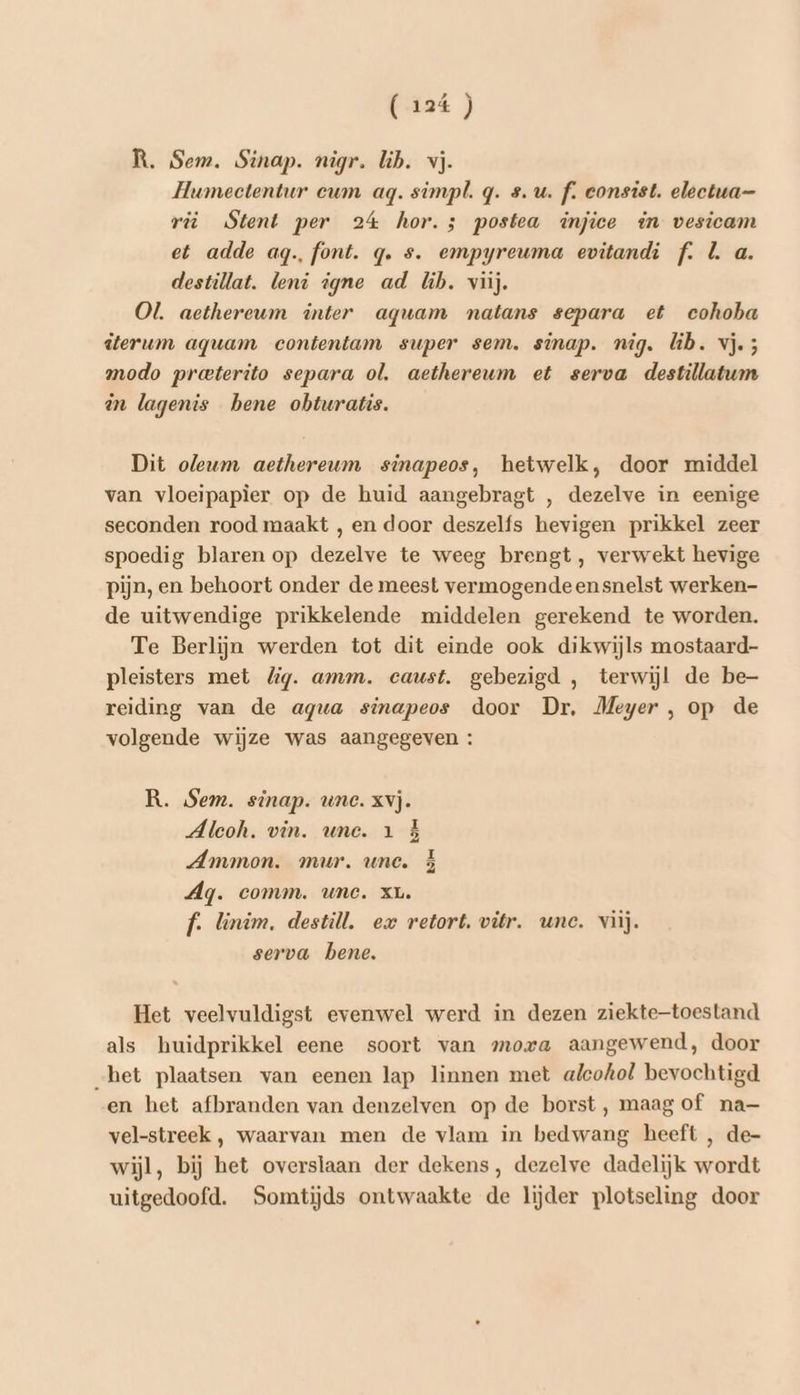 R. Sem. Sinap. nigr. lib. vj. Hwmectentur eum ag. simpl. q. su. f. consist. electua— ri Stent per 24 hor.5 postea injice in vesicam et adde aq. font. q. s. empyreuma evitandi f. L a. destillat. leni igne ad lb. viij. Ol. aethereum inter aguam natans separa et cohoha ïterum aquam contentam super sem. sinap. nig. lib. vj.; modo preterito separa ol. aethereum et serva destillatum in lagenis bene obturatis. Dit oleum aethereum sinapeos, hetwelk, door middel van vloeipapier op de huid aangebragt , dezelve in eenige seconden rood maakt , en door deszelfs hevigen prikkel zeer spoedig blaren op dezelve te weeg brengt, verwekt hevige pijn, en behoort onder de meest vermogendeensnelst werken- de uitwendige prikkelende middelen gerekend te worden. Te Berlijn werden tot dit einde ook dikwijls mostaard- pleisters met lg. amm. caust. gebezigd , terwijl de be- reiding van de agua sinapeos door Dr, Meyer , op de volgende wijze was aangegeven : R. Sem. sinap. une. Xvj. Aleoh. vin. une. 1 } Ammon. mur. une. À Ag. comm. une. xL. f. linim. destill. ex retort. vitr. une. viij. serva bene. Het veelvuldigst evenwel werd in dezen ziektetoestand als huidprikkel eene soort van mora aangewend, door _het plaatsen van eenen lap linnen met alcohol bevochtigd en het afbranden van denzelven op de borst, maag of na— vel-streek , waarvan men de vlam in bedwang heeft , de- wijl, bij het overslaan der dekens, dezelve dadelijk wordt uitgedoofd. Somtijds ontwaakte de lijder plotseling door