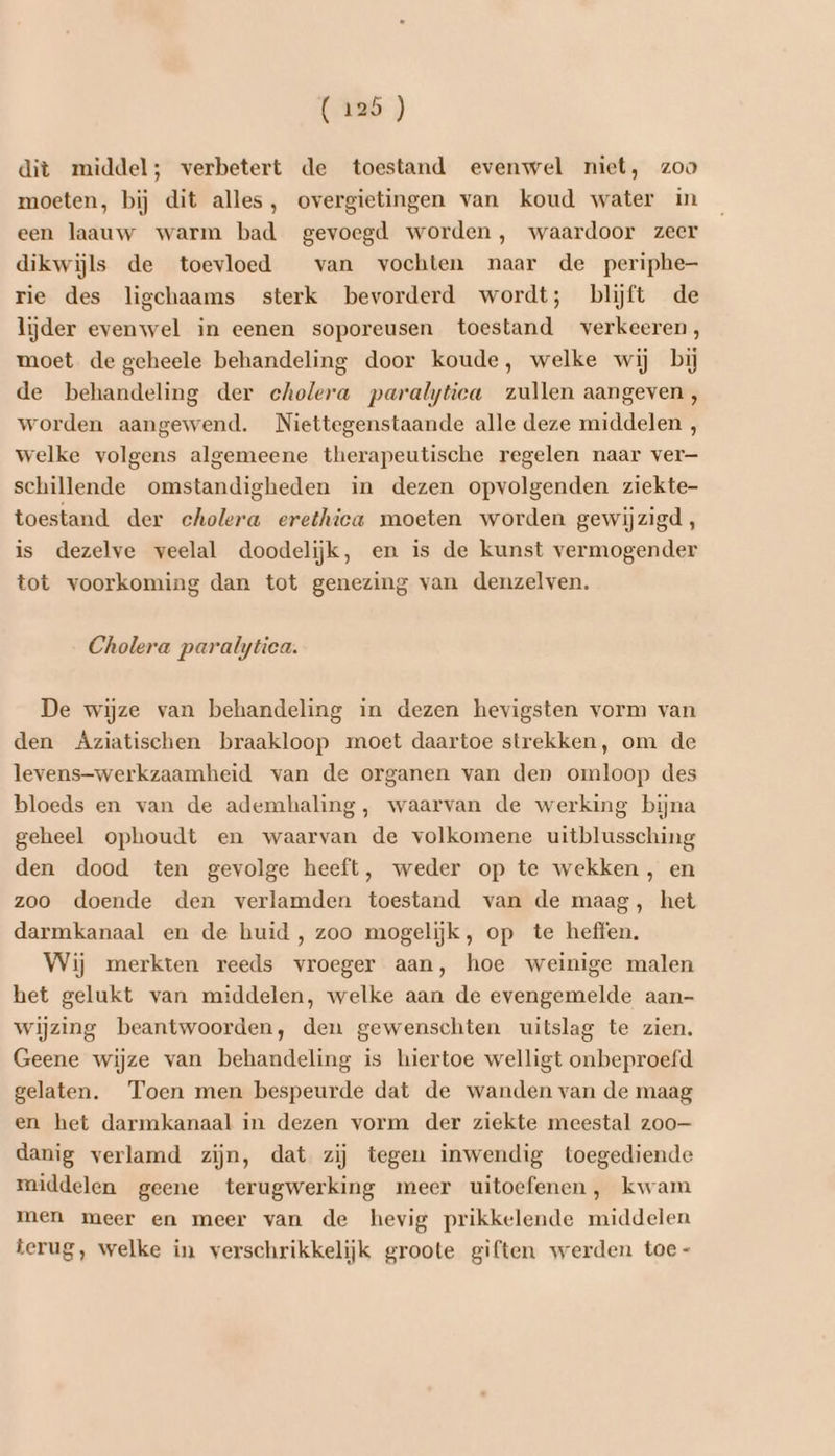 Aanb ) dit middel; verbetert de toestand evenwel niet, zoo moeten, bij dit alles, overgietingen van koud water in een laauw warm bad gevoegd worden, waardoor zeer dikwijls de toevloed van vochten naar de periphe- rie des ligchaams sterk bevorderd wordt; blijft de lijder evenwel in eenen soporeusen toestand verkeeren, moet de geheele behandeling door koude, welke wij bij de behandeling der eholera paralytica zullen aangeven, worden aangewend. Niettegenstaande alle deze middelen , welke volgens algemeene therapeutische regelen naar ver— schillende omstandigheden in dezen opvolgenden ziekte- toestand der cholera erethica moeten worden gewijzigd, is dezelve veelal doodelijk, en is de kunst vermogender tot voorkoming dan tot genezing van denzelven. Cholera paralytica. De wijze van behandeling in dezen hevigsten vorm van den Aziatischen braakloop moet daartoe strekken, om de levens-werkzaamheid van de organen van den omloop des bloeds en van de ademhaling, waarvan de werking bijna geheel ophoudt en waarvan de volkomene uitblussching den dood ten gevolge heeft, weder op te wekken , en zoo doende den verlamden toestand van de maag, het darmkanaal en de huid , zoo mogelijk, op te heffen. Wij merkten reeds vroeger aan, hoe weinige malen het gelukt van middelen, welke aan de evengemelde aan- wijzing beantwoorden, den gewenschten uitslag te zien. Geene wijze van behandeling is hiertoe welligt onbeproefd gelaten. Toen men bespeurde dat de wanden van de maag en het darmkanaal in dezen vorm der ziekte meestal zoo danig verlamd zijn, dat zij tegen inwendig toegediende middelen geene terugwerking meer uitoefenen, kwam men meer en meer van de hevig prikkelende middelen terug, welke in verschrikkelijk groote giften werden toe -
