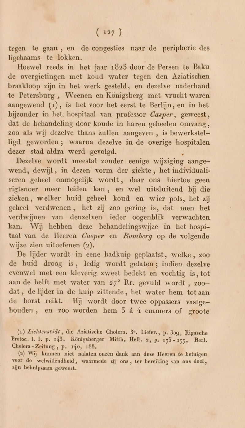 tegen te gaan , en de congesties naar de peripherie des ligchaams te lokken. Hoewel reeds in het jaar 1825 door de Persen te Baku de overgietingen met koud water tegen den Aziatischen braakloop zijn in het werk gesteld, en dezelve naderhand te Petersburg , Weenen en Königsberg met vrucht waren aangewend (1), is het voor het eerst te Berlijn, en in het bijzonder in het. hospitaal van professor Casper, geweest, dat de behandeling door koude in haren geheelen omvang, zoo als wij dezelve thans zullen aangeven , is bewerkstel— ligd geworden; waarna dezelve in de overige hospitalen dezer stad aldra werd gevolgd. ) Dezelve wordt meestal zonder eenige wijziging aange- wend, dewijl, in dezen vorm der ziekte, het individuali- seren geheel onmogelijk wordt, daar ons hiertoe geen rigtsnoer meer leiden kan, en wel uitsluitend bij die zieken, welker huid geheel koud en wier pols, het zij geheel verdwenen, het zij zoo gering is, dat men het verdwijnen van denzelven ieder oogenblik verwachten kan. Wij hebben deze behandelingswijze in het hospi- taal van de Heeren Casper en Romberg op de volgende wijze zien uitoefenen (2). De lijder wordt in eene badkuip geplaatst, welke , zoo de huid droog is, ledig wordt gelaten; indien dezelve evenwel met een kleverig zweet bedekt en vochtig is, tot aan de helft met water van 27° Rr. gevuld wordt , zoo dat, delijder in de kuip zittende, het water hem tot aan de borst reikt. Hij wordt door twee oppassers vastge houden , en zoo worden hem 5 à 4 emmers of groote (2) Zichtenstidt, die Aziatische Cholera. 3e. Liefer., p. 309, Rigasche Protoc, 1. 1, p. 143. Königsberger Mitth, Heft. 2, p. 195-177. Berl. Cholera- Zeitung, p. 140, 188. (2) Wij kunnen niet nalaten onzen dank aan deze Heeren te betuigen voor de welwillendheid, waarmede zij ons, ter bereiking van ons doel, zijn behulpzaam geweest.