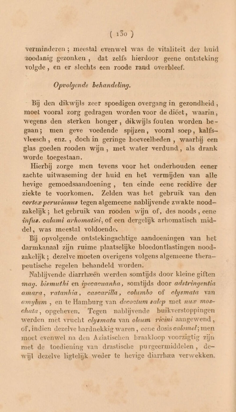 verminderen ; meestal evenwel was de vitaliteit der huid ‘zoodanig gezonken , dat zelfs hierdoor geene ontsteking volgde , en er slechts een roode rand overbleef. Opvolgende behandeling. Bij den dikwijls zeer spoedigen overgang in gezondheid, moet vooral zorg gedragen worden voor de diëet, waarin, wegens den sterken honger, dikwijls fouten worden be- gaan; men geve voedende spijzen, vooral soep, kalfs vleesch , enz. , doch in geringe hoeveelheden , waarbij een glas goeden rooden wijn, met water verdund, als drank worde toegestaan. Hierbij zorge men tevens voor het onderhouden eener zachte uitwaseming der huid en het vermijden van alle hevige gemoedsaandoening , ten einde eene recidive der ziekte te voorkomen. Zelden was het gebruik van den cortex peruvianus tegen algemeene nablijvende zwakte nood zakelijk ; het gebruik van rooden wijn of, des noods , eene infus. calamì arhomatici, of een dergelijk arhomatisch mid- del, was meestal voldoende, Bij opvolgende ontstekingachtige aandoeningen van het darmkanaal zijn ruime plaatselijke bloedontlastingen nood- zakelijk ; dezelve moeten overigens volgens algemeene thera— peutische regelen behandeld worden. Nablijvende diarrhoeën werden somtijds door kleine giften mag. bismuthi en ipecacuanha, somtijds door adstringentia amara, ratanhia, ecascarilla, columbo of elysmata van amylum ‚ en te Hamburg van decoetum salep met nur mos- chata, opgeheven. Tegen nablijvende buikverstoppingen werden met vrucht elysmata van oleum ricini aangewend, of, indien dezelve hardnekkig waren , eene dosis ealomel; men moet evenwel na den Aziatischen braakloop voorzigtie zijn met de toediening van drastische purgeermiddelen, de wijl dezelve ligtelijk weder te hevige diarrhea verwekken,