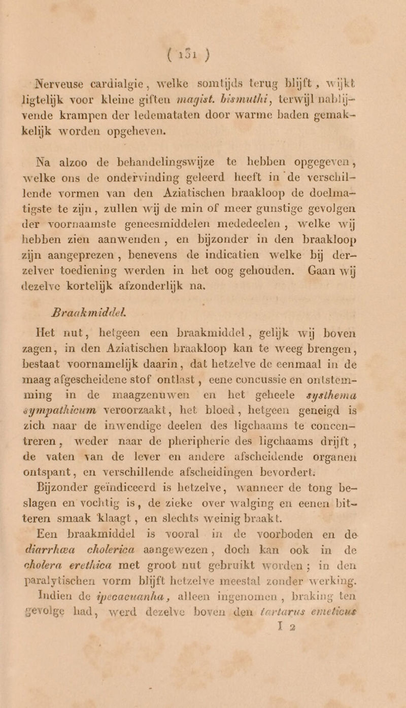 dr) Nerveuse cardialgie, welke somtijds terug blijft , wijkt ligtelijk voor kleine giften magist. bismuthi, terwijl nablij— vende krampen der ledemataten door warme baden gemak kelijk worden opgeheven. Na alzoo de behandelingswijze te hebben opgegeven, welke ons de ondervinding geleerd heeft in de verschil lende vormen van den Aziatischen braakloop de doelma- tigste te zijn, zullen wij de min of meer gunstige gevolgen der voornaamste geneesmiddelen mededeelen , welke wij hebben zien aanwenden, en bijzonder in den braakloop zijn aangeprezen , benevens de indicatien welke bij der- zelver toediening werden in het oog gehouden. Gaan wij dezelve kortelijk afzonderlijk na. Braakmiddel. Het nut, hetgeen een braakmiddel, gelijk wij boven zagen, in den Aziatischen braakloop kan te weeg brengen, bestaat voornamelijk daarin, dat hetzelve de eenmaal in de maag afgescheidene stof ontlast , eene concussie en ontstem- ming in de maagzenuwen en het geheele systhema sympathicum veroorzaakt, het bloed, hetgeen geneigd is zich naar de inwendige deelen des ligchaams te concen— treren, weder naar de pheripherie des ligchaams drijft , de vaten van de lever en andere afscheidende organen ontspant, en verschillende afscheidingen bevordert. Bijzonder geïndiceerd is hetzelve, wanneer de tong be- slagen en vochtig is, de zieke over walging en eenen bit= teren smaak klaagt, en slechts weinig braak t. Een braakmiddel is vooral in de voorboden en de diarrhea cholerica aangewezen, doch kan ook in de cholera erethica met groot nut gebruikt worden; in den paralytischen vorm blijft hetzelve meestal zonder werking. Indien de ipeeaewanha, alleen ingenomen , braking ten gevolge had, werd dezelve boven den fartarus emeticus la