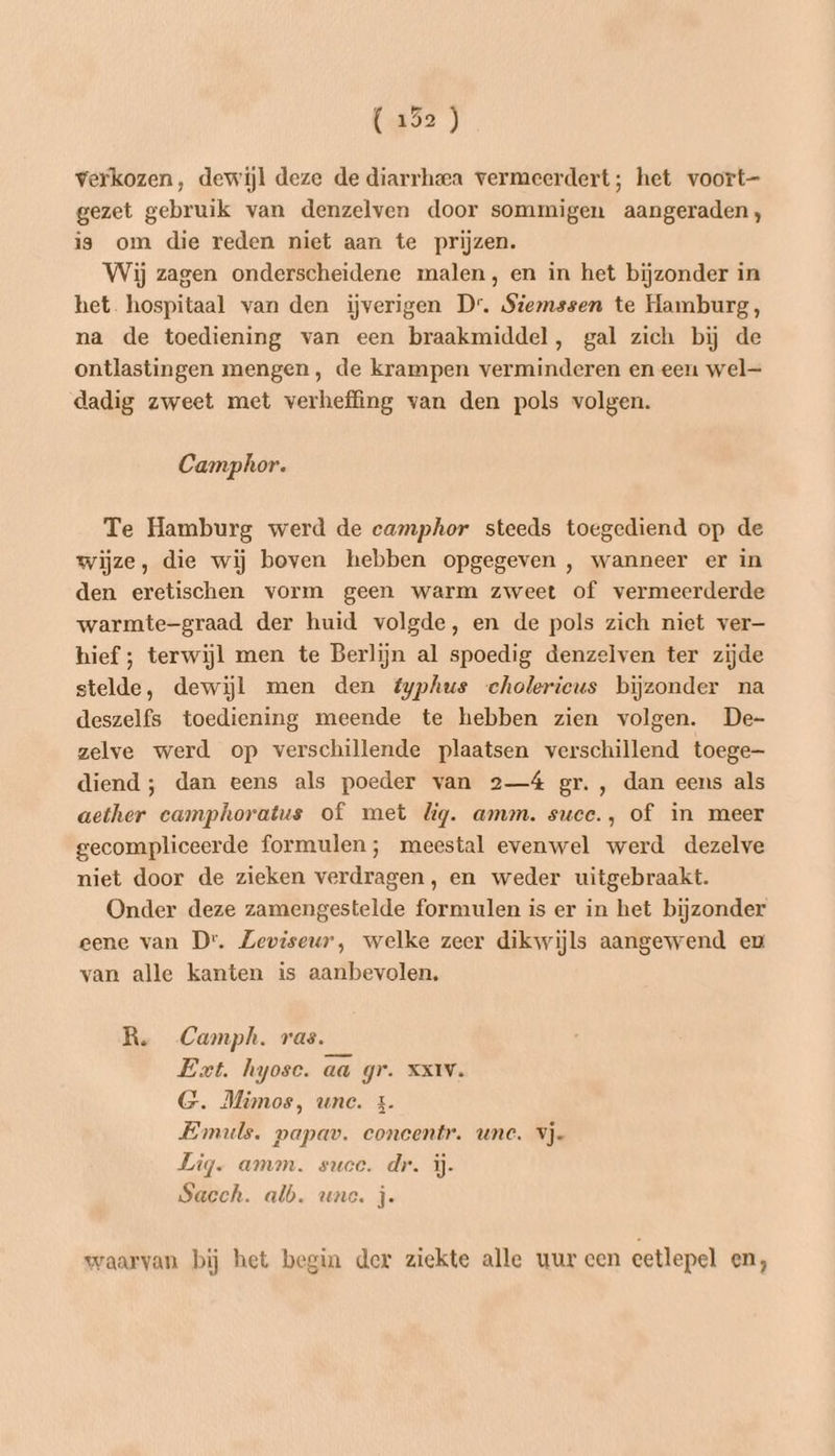 verkozen, dewijl deze de diarrheea vermeerdert; het voort- gezet gebruik van denzelven door sommigen aangeraden, is om die reden niet aan te prijzen. Wij zagen onderscheidene malen, en in het bijzonder in het. hospitaal van den iĳjverigen Dr. Siemssen te Hamburg, na de toediening van een braakmiddel, gal zich bij de ontlastingen mengen, de krampen verminderen en een wel dadig zweet met verheffing van den pols volgen. Camphor. Te Hamburg werd de camphor steeds toegediend op de wijze, die wij boven hebben opgegeven , wanneer er in den eretischen vorm geen warm zweet of vermeerderde warmte-graad der huid volgde, en de pols zich niet ver— hief ; terwijl men te Berlijn al spoedig denzelven ter zijde stelde, dewijl men den éyphus cholericus bijzonder na deszelfs toediening meende te hebben zien volgen. De- zelve werd op verschillende plaatsen verschillend toege diend ; dan eens als poeder van 2—4 gr. , dan eens als aether camphoratus of met lig. amm. succ., of in meer gecompliceerde formulen; meestal evenwel werd dezelve niet door de zieken verdragen, en weder uitgebraakt. Onder deze zamengestelde formulen is er in het bijzonder eene van Dr. Zeviseur, welke zeer dikwijls aangewend eu van alle kanten is aanbevolen. R. Camph. ras. Eet. hyose. aa gr. xx1v. G. Mimos, une. &amp;. Emuls. papav. concentr. unc. vje Lig. amm. suce. dr. ij. Saech. alb. une. j. waarvan bij het begin der ziekte alle uur een eetlepel en,