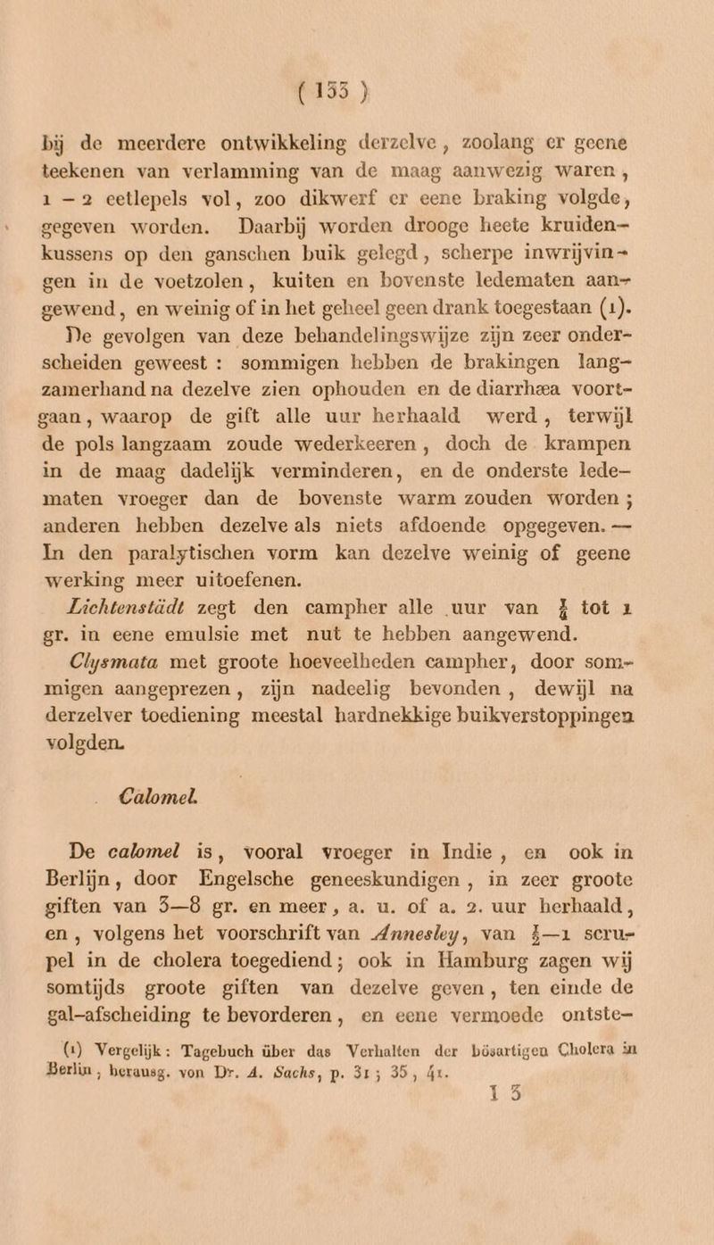bij de meerdere ontwikkeling derzelve , zoolang er geene teekenen van verlamming van de maag aanwezig waren, 1-2 eetlepels vol, zoo dikwerf cr eene braking volgde, gegeven worden. Daarbij worden drooge heete kruiden kussens op den ganschen buik gelegd, scherpe inwrijvin= gen in de voetzolen, kuiten en bovenste ledematen aan- gewend, en weinig of in het geheel geen drank toegestaan (1). De gevolgen van deze behandelingswijze zijn zeer onder- scheiden geweest : sommigen hebben de brakingen lang- zamerhand na dezelve zien ophouden en de diarrheea voort- gaan, waarop de gift alle uur herhaald werd, terwijl de pols langzaam zoude wederkeeren , doch de krampen in de maag dadelijk verminderen, en de onderste lede maten vroeger dan de bovenste warm zouden worden ; anderen hebben dezelveals niets afdoende opgegeven. — In den paralytischen vorm kan dezelve weinig of geene werking meer uitoefenen. Lichtenstädt zegt den campher alle uur van ZJ tot 1 gr. in eene emulsie met nut te hebben aangewend. Clysmata met groote hoeveelheden campher, door som- migen aangeprezen, zijn nadeelig bevonden, dewijl na derzelver toediening meestal hardnekkige buikverstoppingen volgden. Calomel. De calomel is, vooral vroeger in Indie, en ook in Berlijn, door Engelsche geneeskundigen , in zeer groote giften van 5—8 gr. en meer, a. u. of a. 2. uur herhaald, en , volgens het voorschrift van Annesley, van 5—1 scru- pel in de cholera toegediend; ook in Hamburg zagen wij somtijds groote giften van dezelve geven, ten einde de gal-afscheiding te bevorderen, en eene vermoede ontste- (1) Vergelijk: Tagebuch über das Verhalten der bösartigen Cholera in Berlin, berausg. von Dr. A. Sachs, p. 315 35, ár.