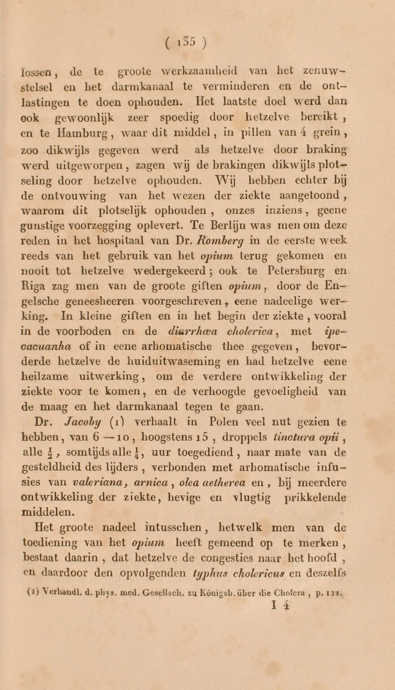 RDD ) lossen, de te groote werkzaamheid van het zenuw stelsel en het darmkanaal te verminderen en de ont— lastingen te doen ophouden. Het laatste doel werd dan eok gewoonlijk zeer spoedig door hetzelve bereikt , en te Hamburg, waar dit middel, in pillen vaná grein, zoo dikwijls gegeven werd als hetzelve door braking werd uitgeworpen, zagen wij de brakingen dikwijls plot seling door hetzelve ophouden. Wij hebben echter bij de ontvouwing van het wezen der ziekte aangetoond, waarom dit plotselijk ophouden , onzes inziens, geene gunstige voorzegging oplevert. Te Berlijn was men om deze reden in het hospitaal van Dr. Romberg in de eerste week reeds van het gebruik van het opium terug gekomen en nooit tot betzelve wedergekeerd; ook te Petersburg en Riga zag men van de groote giften opium, door de En- gelsche geneesheeren voorgeschreven, eene nadeelige wer- king. In kleine giften en in het begin der ziekte , vooral in de voorboden en de diarrhea cholerica, met ipe- cacuanha of in eene arhomatische thee gegeven, bevor- derde hetzelve de huiduitwaseming en had betzelve eene heilzame uitwerking, om de verdere ontwikkeling der ziekte voor te komen, en de verhoogde gevoeligheid van de maag en het darmkanaal tegen te gaan. Dr. Jacoby (1) verhaalt in Polen veel nut gezien te hebben, van 6 —10, hoogstens 15 , droppels tinetura opis , alle Z, somtijdsalle{, uur toegediend , naar mate van de gesteldheid des lijders , verbonden met arhomatische infu- sies van waleriana, arnica , olea aetherea en, bij meerdere ontwikkeling der ziekte, hevige en vlugtig prikkelende middelen. Het groote nadeel intusschen, hetwelk men van de toediening van het opium heeft gemeend op te merken, bestaat daarin , dat hetzelve de congesties naar het hoofd , en daardoor den opvolgenden typhus cholerieus en deszelfs (2) Verhandl. d. phys. med. Gesellsch. zu Königsb. über die Cholera, p. 12m, 14