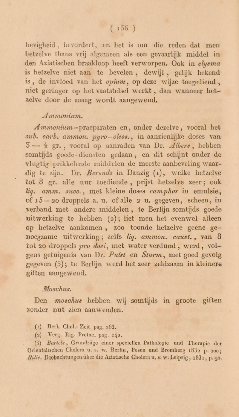 hevigheid, bevordert, en het is om die reden dat men hetzelve thans vrij algemeen als een gevaarlijk middel in den Aziatischen braakloop heeft verworpen. Ook in elysma is hetzelve niet aan te bevelen, dewijl, gelijk bekend is, de invloed van het opium, op deze wijze toegediend , niet geringer op het vaatstelsel werkt , dan wanneer het- zelve door de maag wordt aangewend. Ammonium. Ammonium-praeparaten en‚ onder dezelve, vooral het sub. carb. ammon, pyro-oleos., in aanzienlijke doses van 5 — á gr. , vooral op aanraden van Dr. Albers, hebben somtijds goede-diensten gedaan, en dit schijnt onder de vlugtig prikkelende middelen de meeste aanbeveling waar- dig te zijn. Dr. Berends in Danzig (1), welke hetzelve tot 8 gr. alle uur toediende, prijst hetzelve zeer; ook lig. amm. suce., met kleine doses camphor in emulsie, of 15—20 droppels a. u. of alle 2 u. gegeven, scheen, in verband met andere middelen, te Berlijn somtijds goede uitwerking te hebben (2); liet men het evenwel alleen op hetzelve aankomen , zoo toonde hetzelve geene ge noegzame uitwerking; zelfs lig. ammon. caust., van 8 tot 20 droppels pro dosi, met water verdund , werd, vol— gens getuigenis van Dr. Pulst en Sturm, met goed gevolg gegeven (5); te Berlijn werd het zeer zeldzaam in kleinere giften aangewend. Moschus. Den moschus hebben wij somtijds in groote giften zonder nut zien aanwenden. (1) Berl. Chol.- Zeit. pag. 263. (2) Verg. Rig- Protoc, pag. 142. (3) Bartels, Grundzüge einer speciellen Pathologie und Therapie der Orientalischen Cholera u. s. w. Berlin, Posen und Bromberg 1832 p. 200; Hille, Beobachtungen über die Aziatische Cholera u, s: w: Leipzig, 1831, p. 92.