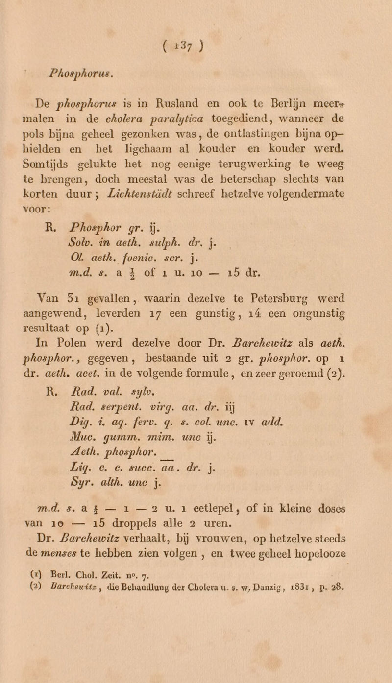 (237 ) Phosphorus. De phosphorus is in Rusland en ook te Berlijn meere malen in de cholera paralytica toegediend, wanneer de pols bijna geheel gezonken was, de ontlastingen bijna op— hielden en het ligchaam al kouder en kouder werd. Somtijds gelukte het nog eenige terugwerking te weeg te brengen, doch meestal was de beterschap slechts van korten duur; Zichtenstädt schreef hetzelve volgendermate voor: R. Phosphor gr. ĳj. Solo. in aeth. sulph. dr, j. OL. aeth. foenie. ser. j. m.d. s. a E of 1 u. 10 — 15 dr. Van 51 gevallen, waarin dezelve te Petersburg werd aangewend, leverden 17 een gunstig, 14 een ongunstig resultaat op (1). In Polen werd dezelve door Dr. Barchewitz als aeth. phosphor., gegeven, bestaande uit 2 gr. phosphor. op 1 dr. aeth, acet. in de volgende formule, en zeer geroemd (2). R. Rad. val. sylw. Rad. serpent. virg. aa. dr. ij Dig. d. ag. ferv. q. s. col. unc. 1v arld. Mue. gumm. mim. une ij. Acth. phosphor. Lig. ce. e. suce. aa. dr. j. Syr. alth. une j. md. s. ak — 1 —2 u. 1 eetlepel, of in kleine doses van 19 — 15 droppels alle 2 uren. Dr. Barchewitz verhaalt, bij vrouwen, op hetzelve steeds de menses te hebben zien volgen , en twee geheel hopelooze G) Berl. Chol. Zeit. no. 7.