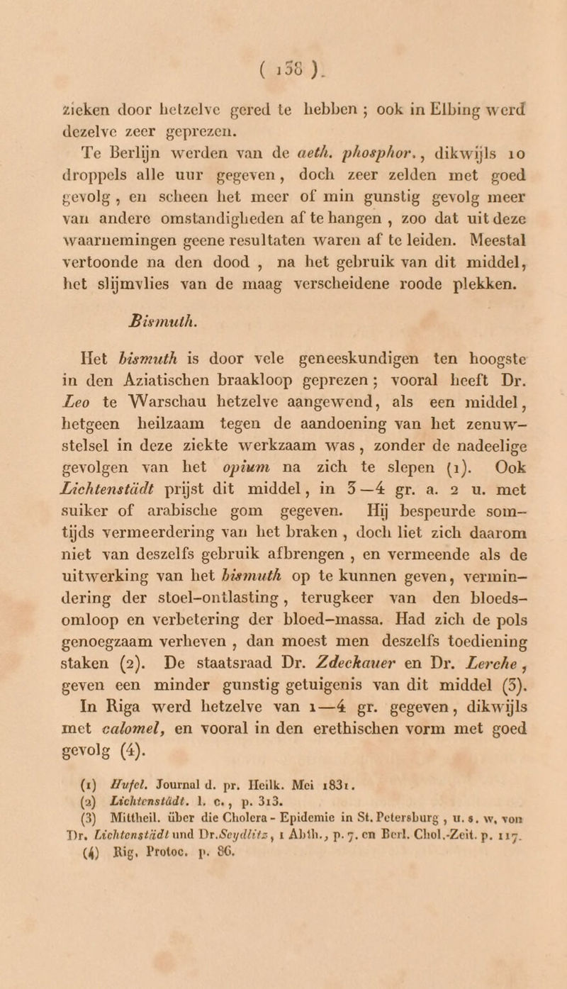 (156 ). zieken door hetzelve gered te hebben ; ook in Elbing werd dezelve zeer geprezen. Te Berlijn werden van de aeéh. phosphor., dikwijls 10 droppels alle uur gegeven, doch zeer zelden met goed gevolg , en scheen het meer of min gunstig gevolg meer van andere omstandigheden af te hangen , zoo dat uit deze waarnemingen geene resultaten waren af te leiden. Meestal vertoonde na den dood , na het gebruik van dit middel, het slijmvlies van de maag verscheidene roode plekken. Bismuth. Het bismuth is door vele geneeskundigen ten hoogste in den Aziatischen braakloop geprezen; vooral heeft Dr. Leo te Warschau hetzelve aangewend, als een middel, hetgeen heilzaam tegen de aandoening van het zenuw stelsel in deze ziekte werkzaam was, zonder de nadeelige gevolgen van het opdwm na zich te slepen (1). Ook Liehtenstädt prijst dit middel, in 5—4 gr. a. 2 u. met suiker of arabische gom gegeven. Hij bespeurde som— tijds vermeerdering van het braken , doch liet zich daarom niet van deszelfs gebruik afbrengen , en vermeende als de uitwerking van het bissnuth op te kunnen geven, vermin— dering der stoel-ontlasting, terugkeer van den bloeds- omloop en verbetering der bloed—massa. Had zich de pols genoegzaam verheven , dan moest men deszelfs toediening staken (2). De staatsraad Dr. Zdeckauer en Dr. Zerche, geven een minder gunstig getuigenis van dit middel (5). In Riga werd hetzelve van 1—4é gr. gegeven, dikwijls met calomel, en vooral in den erethischen vorm met goed gevolg (4). (1) Mufel. Journal d. pr. Heilk. Mei 1831. (2) Lichtenstädt, 1, c., p. 313. (3) Mittheil. über die Cholera - Epidemie in St. Petersburg , u. s, w‚ von Dr, Lichtenstiüdt und Dr.Seydlitz, 1 Abth., p. 7. en Berl. Chol.-Zeit. p. 117 (4) Rig. Protoe, p. 86,