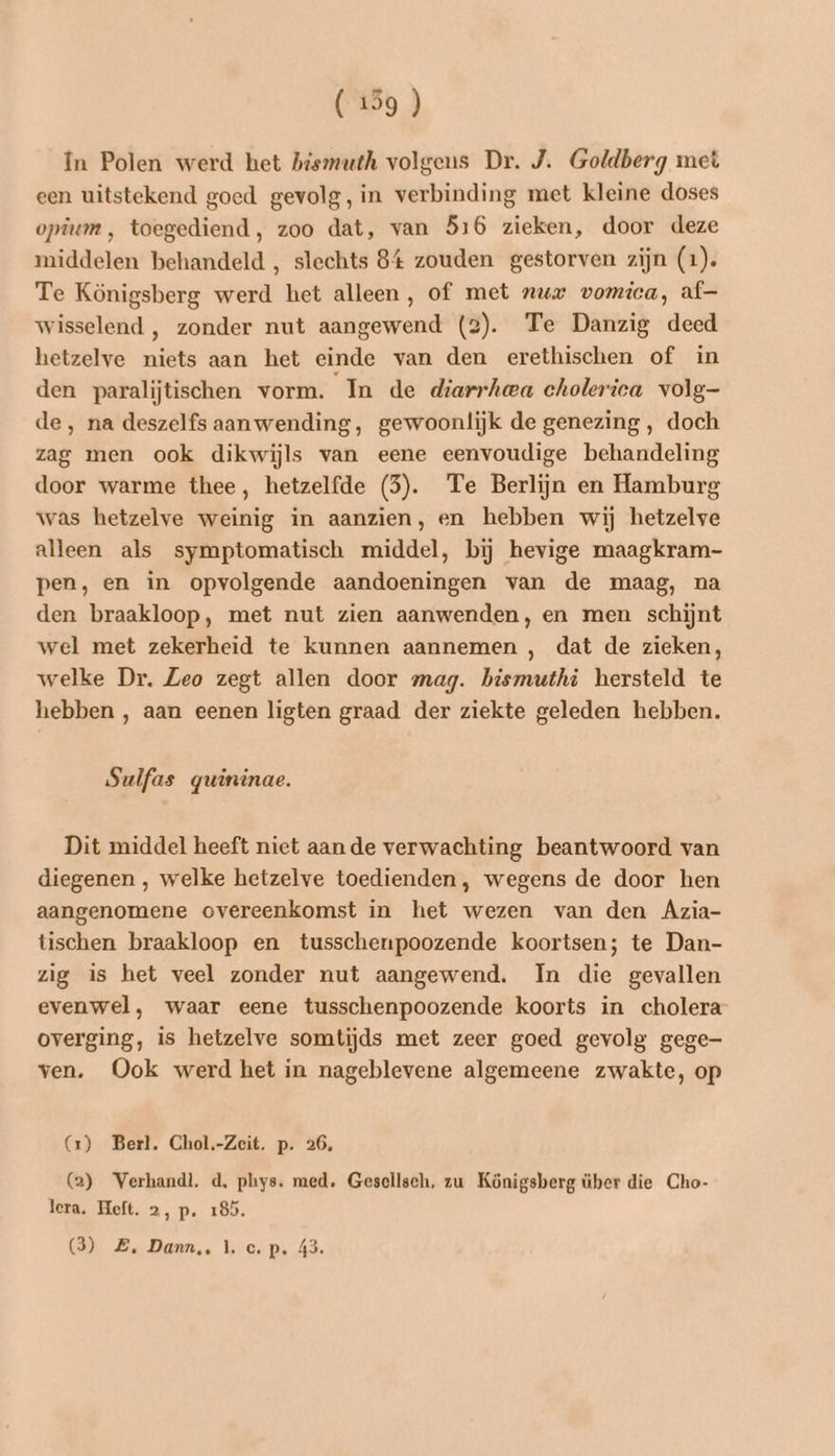 In Polen werd het hismuth volgens Dr. J. Goldberg met een uitstekend goed gevolg, in verbinding met kleine doses opium, toegediend, zoo dat, van 516 zieken, door deze middelen behandeld , slechts 84 zouden gestorven zijn (1). Te Königsberg werd het alleen , of met nur vomica, af— wisselend , zonder nut aangewend (2). Te Danzig deed hetzelve niets aan het einde van den erethischen of in den paralijtischen vorm. In de diarrheea cholerica volg- de, na deszelfs aanwending, gewoonlijk de genezing , doch zag men ook dikwijls van eene eenvoudige behandeling door warme thee, hetzelfde (5). Te Berlijn en Hamburg was hetzelve weinig in aanzien, en hebben wij hetzelve alleen als symptomatisch middel, bij hevige maagkram- pen, en in opvolgende aandoeningen van de maag, na den braakloop, met nut zien aanwenden, en men schijnt wel met zekerheid te kunnen aannemen , dat de zieken, welke Dr. Zeo zegt allen door mag. bismuthi hersteld te hebben , aan eenen ligten graad der ziekte geleden hebben. Sulfas gquininae. Dit middel heeft niet aande verwachting beantwoord van diegenen , welke hetzelve toedienden, wegens de door hen aangenomene overeenkomst in het wezen van den Azia- tischen braakloop en tusschenpoozende koortsen; te Dan- zig is het veel zonder nut aangewend. In die gevallen evenwel, waar eene tusschenpoozende koorts in cholera overging, is hetzelve somtijds met zeer goed gevolg gege ven. Ook werd het in nageblevene algemeene zwakte, op G) Berl. Chol.-Zeit. p. 26, (2) Verhandl, d, phys. med. Gesellsch, zu Königsberg über die Cho- lera. Heft, 2, p. 185. (3) Z. Dann, 1. c.p. 43.