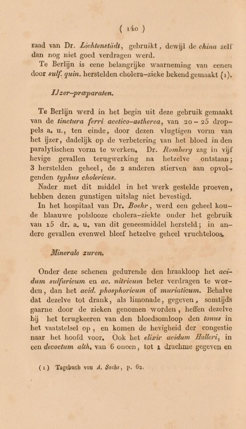 raad van Dr. Lichtenstädt, gebruikt, dewijl de china zelf dan nog niet goed verdragen werd. Te Berlijn is eene belangrijke waarneming van eenen door sulf. gein. herstelden cholera—zieke bekend gemaakt (1). 1Jzer-praparaten. Te Berlijn werd in het begin uit deze gebruik gemaakt van de tinctura ferri acetico—aetherea, van 20-25 drop- pels a, u.‚, ten einde, door dezen vlugtigen vorm van het ijzer, dadelijk op de verbetering van het bloed in den paralytischen vorm te werken, Dr. Romberg zag in vijf hevige gevallen terugwerking na hetzelve ontstaan; 3 herstelden geheel, de 2 anderen stierven aan opvol— genden typhus cholericus. Nader met dit middel in het werk gestelde proeven, hebben dezen gunstigen uitslag niet bevestigd. In het hospitaal van Dr, Boehr, werd een geheel kou— de blaauwe polslooze cholera-ziekte onder het gebruik van 15 dr. a. u, van dit geneesmiddel hersteld; in an— dere gevallen evenwel bleef hetzelve geheel vruchteloos, Minerale zuren, Onder deze schenen gedurende den braakloop het act dum sulfwrieum en ac. nitricum beter verdragen te wor- den, dan het acid. phosphoricum of muriaticum, Behalve dat dezelve tot drank, als limonade, gegeven , somtijds gaarne door de zieken genomen worden, heffen dezelve bij het terugkeeren van den bloedsomloop den tonus in het vaatstelsel op , en komen de hevigheid der congestie naar het hoofd voor. Ook het elizir acidum Halkeri, in een decoctum alh, van 6 oncen, tot 1x drachme gegeven en (1) Tagebuch von A, Sachs, p. 2,