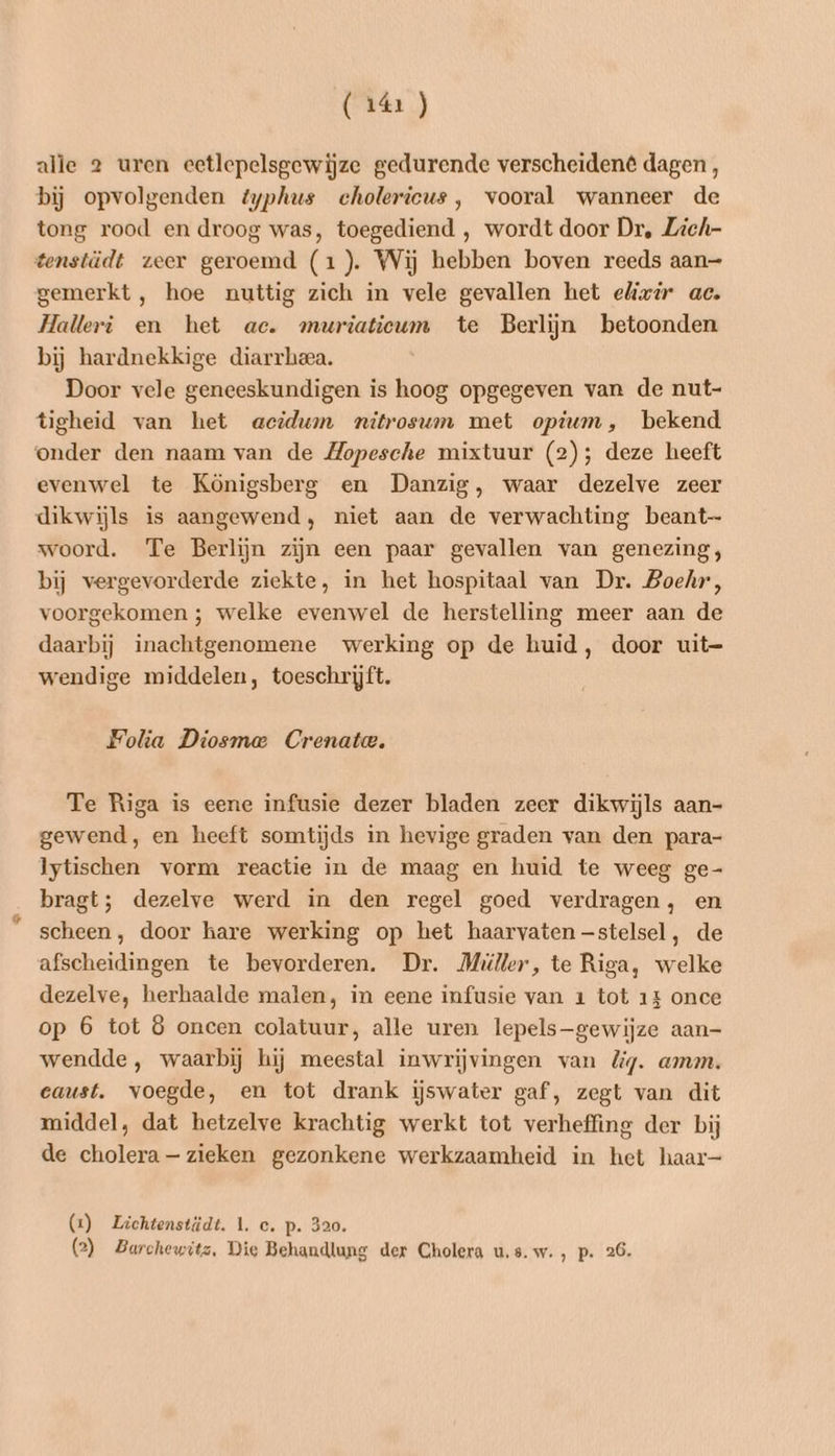alle 2 uren eetlepelsgewijze gedurende verscheidené dagen , bij opvolgenden typhus cholericus, vooral wanneer de tong rood en droog was, toegediend ,‚ wordt door Dr, Zich- gemerkt, hoe nuttig zich in vele gevallen het elizir ac. Halleri en het ac. muriaticum te Berlijn betoonden bij hardnekkige diarrheea. Door vele geneeskundigen is hoog opgegeven van de nut- tigheid van het acidwn nitrosum met opium, bekend evenwel te Königsberg en Danzig, waar dezelve zeer woord. Te Berlijn zijn een paar gevallen van genezing, bij vergevorderde ziekte, in het hospitaal van Dr. Boehr, voorgekomen ; welke evenwel de herstelling meer aan de daarbij inachtgenomene werking op de huid, door uit- wendige middelen, toeschrijft. Folia Diosmae Crenatwe. Te Riga is eene infusie dezer bladen zeer dikwijls aan- gewend, en heeft somtijds in hevige graden van den para- Iytischen vorm reactie in de maag en huid te weeg ge- bragt; dezelve werd in den regel goed verdragen, en scheen, door hare werking op het haarvaten —stelsel, de afscheidingen te bevorderen. Dr. Miller, te Riga, welke dezelve, herhaalde malen, in eene infusie van 1 tot 14 once op 6 tot 8 oncen colatuur, alle uren lepels—gewijze aan- wendde , waarbij hij meestal inwrijvingen van lig. amm. eaust. voegde, en tot drank ijswater gaf, zegt van dit middel, dat hetzelve krachtig werkt tot verheffing der bij de cholera — zieken gezonkene werkzaamheid in het haar— (1) Lichtenstüdt. 1. ce. p. 320. (2) Barchewitz, Die Behandlung der Cholera u.s.w., p. 26.