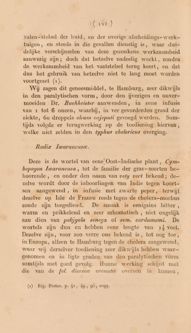 vaten-stelsel der huid, en der overige afscheidings- werk tuigen, en steeds in die gevallen dienstig is, waar dui- delijke verschijnselen van deze gezonkene werkzaamheid aanwezig zijn; doch dat hetzelve nadeelig werkt, zoodra de werkzaamheid van het vaatstelsel terug keert, en dat dus het gebruik van hetzelve niet te lang moet worden voortgezet (1). Wij zagen dit geneesmiddel, te Hamburg, zeer dikwijls in den paralytischen vorm, door den iĳjverigen en onver— moeiden Dr. Buchheister aanwenden, in eene infusie van 1 tot 6 oncen, waarbij, in ver gevorderden graad der ziekte, 60 droppels oleum cajeputi gevoegd werden, Som- tijds volgde er terugwerking op de toediening hiervan, welke niet zelden in den typhus cholerieus overging. Radir Iwarancuse. Deze is de wortel van eene’ Oost-Indische plant, Cym- bopogon Iwarancusa, tot de familie der gras-soorten be— hoorende , en onder den naam van wely vert bekend; de zelve wordt door de inboorlingen van Imdie tegen koort- sen aangewend , in infusie met zwarte peper, terwijl dezelve op Isle de France reeds tegen de cholera-morbus zoude zijn toegediend. De smaak is eenigzins bitter, warm en prikkelend en zeer arhomatisch , niet ongelijk aan dien van polijgala senega of sem. cardamomi. De wortels zijn dun en hebben eene lengte van 1j voet. Dezelve zijn, voor zoo verre ons bekend is, tot nog toe, in Europa, alleen te Hamburg tegen de cholera aangewend, waar wij derzelver toediening zeer dikwijls hebben waar- genomen en in ligte graden van den paralytischen vorm somtijds met goed gevolg. Hunne werking schijnt met die van de fol. diosme crenate overeen te komen, (1) Rig. Protoc. p: 41, 49, 99, seqg-