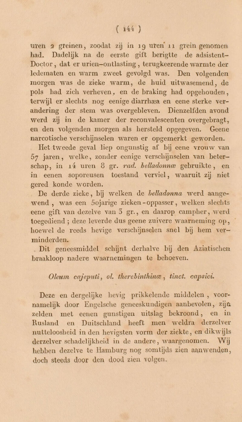 uren 2 greinen, zoodat zij in 19 uren 11 grein genomen had. Dadelijk na de eerste gift berigtte de adsistent—- Doctor, dat er urien—ontlasting , terugkeerende warmte der ledematen en warm zweet gevolgd was. Den volgenden morgen was de zieke warm, de huid uitwasemend, de pols had zich verheven, en de braking had opgehouden, terwijl er slechts nog eenige diarrhea en eene sterke ver- andering der stem was overgebleven. Dienzelfden avond werd zij in de kamer der reconvalescenten overgebragt, en den volgenden morgen als hersteld opgegeven. Geene narcotische verschijnselen waren er opgemerkt geworden. Het tweede geval liep ongunstig af bij eene vrouw van 57 jaren, welke, zonder eenige verschijnselen van beter schap, in 14 uren 8 gr. rad. belladonna gebruikte, en in eenen soporeusen toestand verviel, waaruit zij niet gered konde worden. De derde zieke, bij welken de belladonna werd aange- wend , was een bojarige zieken -oppasser, welken slechts eene gift van dezelve van 5 gr., en daarop campher, werd toegediend ; deze leverde dus geene zuivere waarneming op, hoewel de reeds hevige verschijnselen snel bij hem ver— minderden. Dit geneesmiddel schijnt derhalve bij den Aziatischen braakloop nadere waarnemingen te behoeven. Oleum cajeputi, ol. therebhinthina , tinct. capsici Deze en dergelijke hevig prikkelende middelen , voor- namelijk door Engelsche geneeskundigen aanbevolen, zijn zelden met eenen gunstigen uitslag bekroond, en in Rusland en Duitschland heeft men weldra derzelver nutteloosheid in den hevigsten vorm der ziekte, en dikwijls derzelver schadelijkheid in de andere, waargenomen. Wij hebben dezelve te Hamburg nog somtijds zien aanwenden, doch steeds door den dood zien volgen.