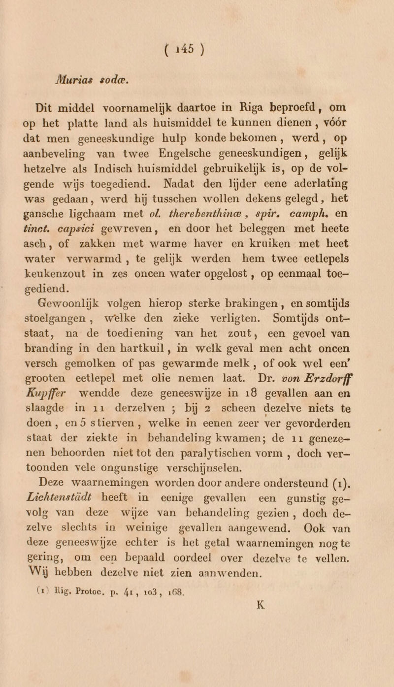 Murias soda. Dit middel voornamelijk daartoe in Riga beproefd, om op het platte land als huismiddel te kunnen dienen , vóór dat men geneeskundige hulp konde bekomen, werd, op aanbeveling van twee Engelsche geneeskundigen, gelijk hetzelve als Indisch huismiddel gebruikelijk is, op de vol- gende wijs toegediend. Nadat den lijder eene aderlating was gedaan, werd hij tusschen wollen dekens gelegd, het gansche ligchaam met ol. therebenthince , spir. camph. en tinct. capsici gewreven, en door het beleggen met heete asch, of zakken met warme haver en kruiken met heet water verwarmd, te gelijk werden hem twee eetlepels keukenzout in zes oncen water opgelost , op eenmaal toe gediend. Gewoonlijk volgen hierop sterke brakingen , en somtijds stoelgangen , welke den zieke verligten. Somtijds ont staat, na de toediening van het zout, een gevoel van branding in den hartkuil, in welk geval men acht oncen versch gemolken of pas gewarmde melk , of ook wel een’ grooten eetlepel met olie nemen laat. Dr. von Erzdorff Kupffer wendde deze geneeswijze in 18 gevallen aan en slaagde in 11 derzelven ; bij 2 scheen dezelve niets te doen, en 5 stierven, welke in eenen zeer ver gevorderden staat der ziekte in behandeling kwamen; de 11 geneze- nen behoorden niet tot den paralytischen vorm , doch ver— toonden vele ongunstige verschijnselen. Deze waarnemingen worden door andere ondersteund (1). Lichtenstädt heeft in eenige gevallen een gunstig ge— volg van deze wijze van behandeling gezien, doch de- zelve slechts in weinige gevallen aangewend. Ook van deze geneeswijze echter is het getal waarnemingen nog te gering, om cen bepaald oordeel over dezelve te vellen. Wij hebben dezelve niet zien aanwenden. (1) Rig, Protoc. p. 41, 103, 168. K