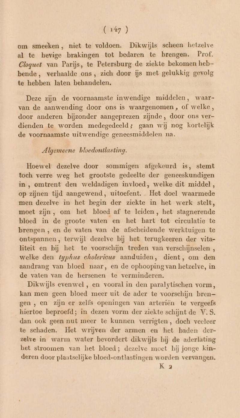 om smeeken , niet te voldoen. Dikwijls scheen hetzelve al te hevige brakingen tot bedaren te brengen. Prof, Cloguet van Parijs, te Petersburg de ziekte bekomen heb bende, verhaalde ons, zich door ijs met gelukkig gevolg te hebben laten behandelen. Deze zijn de voornaamste inwendige middelen, waar- van de aanwending door ons is waargenomen, of welke , door anderen bijzonder aangeprezen zijnde, door ons ver- dienden te worden medegedeeld; gaan wij nog kortelijk de voornaamste uitwendige geneesmiddelen na. Algemeene bloedontlasting. Hoewel dezelve door sommigen afgekeurd is, stemt toch verre weg het grootste gedeelte der geneeskundigen in, omtrent den weldadigen invloed, welke dit middel, op zijnen tijd aangewend, uitoefent. Het doel waarmede men dezelve in het begin der ziekte in het werk stelt, moet zijn, om het bloed af te leiden, het stagnerende bloed in de groote vaten en het hart tot circulatie te brengen , en de vaten van de afscheidende werktuigen te ontspannen , terwijl dezelve bij het terugkeeren der vita- liteit en bij het te voorschijn treden van verschijnselen , welke den typhus cholericus aanduiden, dient, om den aandrang van bloed naar, en de ophooping van hetzelve, in de vaten van de hersenen te verminderen. Dikwijls evenwel , en vooral in den paralytischen vorm, kan men geen bloed meer uit de ader te voorschijn bren— gen , en zijn er zelfs openingen van arteriën te vergeefs hiertoe beproefd; in dezen vorm der ziekte schijnt de V.S. dan ook geen nut meer te kunnen verrigten, doch veeleer te schaden. Het wrijven der armen en het baden der- zelve in warm water bevordert dikwijls bij de aderlating het stroomen van het bloed; dezelve moet bij jonge kin- deren door plaatselijke bloed-ontlastingen worden vervangen. K 2