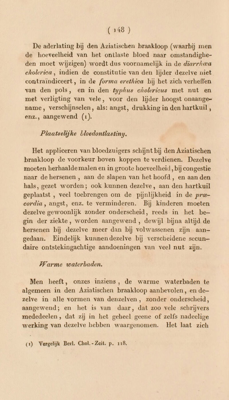 De aderlating bij den Aziatischen braakloop (waarbij men de hoeveelheid van het ontlaste bloed naar omstandighe- den moet wijzigen) wordt dus voornamelijk in de diarrhwa cholerica, indien de constitutie van den lijder dezelve uiet contraïndiceert, in de forma erethica bij het zich verheffen van den pols, en in den typhus cholericus met nut en met verligting van vele, voor den lijder hoogst onaange= name, verschijnselen, als: angst, drukking in den hartkuil , enz., aangewend (1). Plaatselijke bloedontlastiny. Het appliceren van bloedzuigers schijnt bij den Aziatischen braakloop de voorkeur boven koppen te verdienen. Dezelve moeten herhaalde malen en in groote hoeveelheid, bij congestie naar de hersenen , aan de slapen van het hoofd , en aan den hals, gezet worden; ook kunnen dezelve, aan den hartkuil geplaatst , veel toebrengen om de pijnlijkheid in de pre- eordia, angst, enz. te verminderen. Bij kinderen moeten dezelve gewoonlijk zonder onderscheid, reeds in het be— gin der ziekte, worden aangewend , dewijl bijna altijd de hersenen bij dezelve meer dan bij volwassenen zijn aan— gedaan. Eindelijk kunnendezelve bij verscheidene secun— daire ontstekingachtige aandoeningen van veel nut zijn. Warme waterbaden. Men heeft, onzes inziens, de warme waterbaden te algemeen in den Aziatischen braakloop aanbevolen, en de zelve in alle vormen van denzelven , zonder onderscheid, aangewend; en het is van daar, dat zoo vele schrijvers mededeelen , dat zij in het geheel geene of zelfs nadeelige werking van dezelve hebben waargenomen. Het laat zich (2) Vergelijk Berl, Chol. - Zeit. p. 118,
