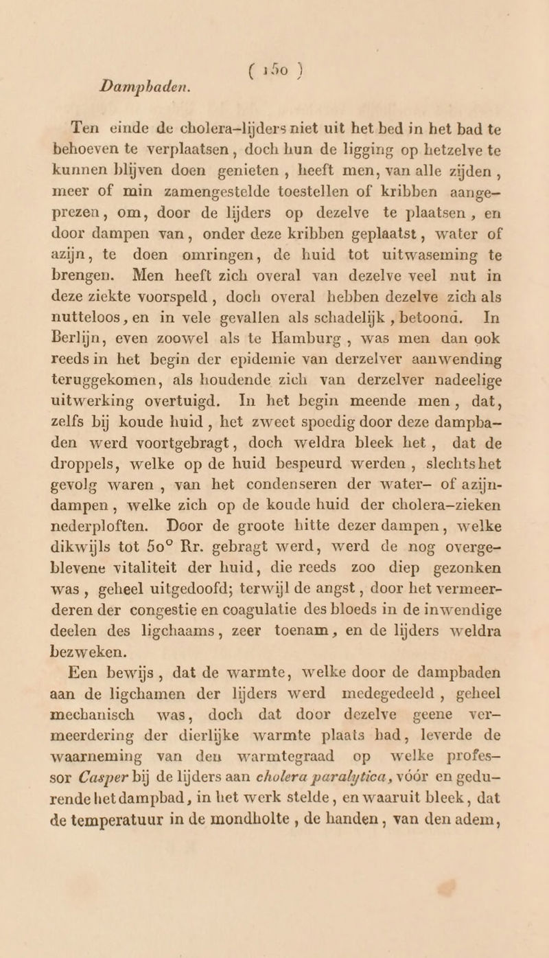 Dampbaden. Ten einde de cholera-lijders niet uit het bed in het bad te behoeven te verplaatsen, doch hun de ligging op hetzelve te kunnen blijven doen genieten , heeft men, van alle zijden, meer of min zamengestelde toestellen of kribben aange- prezen, om, door de lijders op dezelve te plaatsen , en door dampen van, onder deze kribben geplaatst, water of azijn, te doen omringen, de huid tot uitwaseming te brengen. Men heeft zich overal van dezelve veel nut in deze ziekte voorspeld , doch overal hebben dezelve zich als nutteloos,en in vele gevallen als schadelijk , betoona. In Berlijn, even zoowel als te Hamburg , was men dan ook reeds in het begin der epidemie van derzelver aanwending teruggekomen, als houdende zich van derzelver nadeelige uitwerking overtuigd. In het begin meende men, dat, zelfs bij koude huid, het zweet spoedig door deze dampba— den werd voortgebragt, doch weldra bleek het, dat de droppels, welke op de huid bespeurd werden , slechts het gevolg waren , van het condenseren der water— of azijn- dampen , welke zich op de koude huid der cholera-zieken nederploften. Door de groote hitte dezer dampen, welke dikwijls tot 5o® Rr. gebragt werd, werd de nog overge- blevene vitaliteit der huid, die reeds zoo diep gezonken was , geheel uitgedoofd; terwijl de angst, door het vermeer- deren der congestie en coagulatie des bloeds in de inwendige deelen des ligchaams, zeer toenam, en de lijders weldra bezweken. Een bewijs, dat de warmte, welke door de dampbaden aan de ligchamen der lijders werd medegedeeld , geheel mechanisch was, doch dat door dezelve geene ver- meerdering der dierlijke warmte plaats had, leverde de waarneming van den warmtegraad op welke profes sor Casper bij de lijders aan cholera paralytica, vóór en gedu rende het dampbad, in het werk stelde, en waaruit bleek, dat de temperatuur in de mondholte, de handen, van den adem,