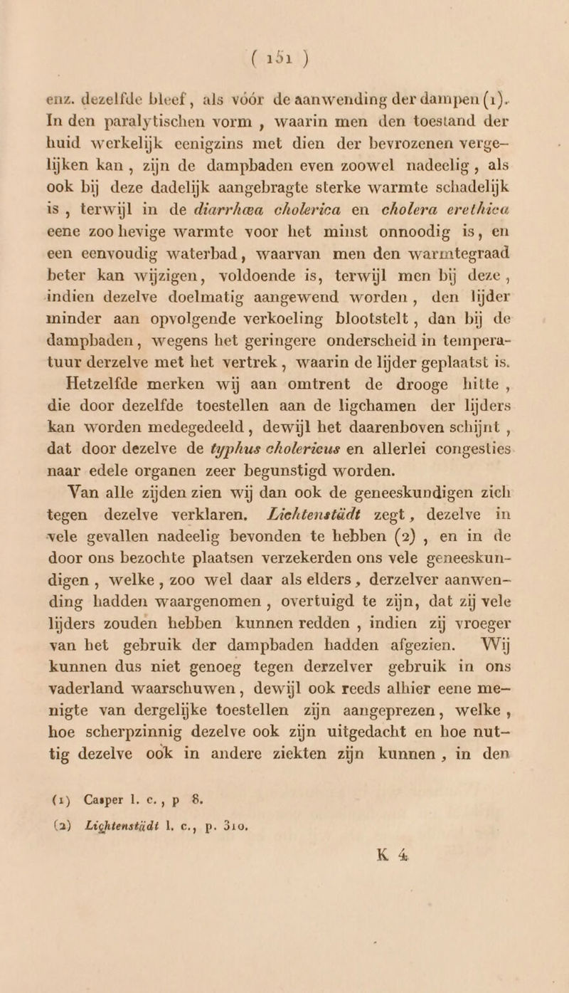 (uôa)) enz. dezelfde bleef, als vóór de aanwending der dampen (1) In den paralytischen vorm , waarin men den toestand der huid werkelijk eenigzins met dien der bevrozenen verge lijken kan, zijn de dampbaden even zoowel nadeelig , als ook bij deze dadelijk aangebragte sterke warmte schadelijk is , terwijl in de diarrhea cholerica en cholera erethica eene zoo hevige warmte voor het minst onnoodig is, en een eenvoudig waterbad, waarvan men den warmtegraad beter kan wijzigen, voldoende is, terwijl men bij deze, indien dezelve doelmatig aangewend worden, den lijder minder aan opvolgende verkoeling blootstelt, dan bij de dampbaden, wegens het geringere onderscheid in tempera- tuur derzelve met het vertrek , waarin de lijder geplaatst is. Hetzelfde merken wij aan omtrent de drooge hitte, die door dezelfde toestellen aan de ligchamen der lijders kan worden medegedeeld , dewijl het daarenboven schijnt , dat door dezelve de typhus cholerieus en allerlei congesties naar edele organen zeer begunstigd worden. Van alle zijden zien wij dan ook de geneeskundigen zich tegen dezelve verklaren. Ziekhtenstädt zegt, dezelve in vele gevallen nadeelig bevonden te hebben (2), en in de door ons bezochte plaatsen verzekerden ons vele geneeskun- digen , welke, zoo wel daar als elders , derzelver aanwen— ding hadden waargenomen , overtuigd te zijn, dat zij vele lijders zouden hebben kunnen redden , indien zij vroeger van het gebruik der dampbaden hadden afgezien. Wij kunnen dus niet genoeg tegen derzelver gebruik in ons vaderland waarschuwen, dewijl ook reeds alhier eene me nigte van dergelijke toestellen zijn aangeprezen, welke, hoe scherpzinnig dezelve ook zijn uitgedacht en hoe nut tig dezelve ook in andere ziekten zijn kunnen, in den (x) Casper 1. c.,p 8. (a) Lightenstidt 1, c., p. 310,