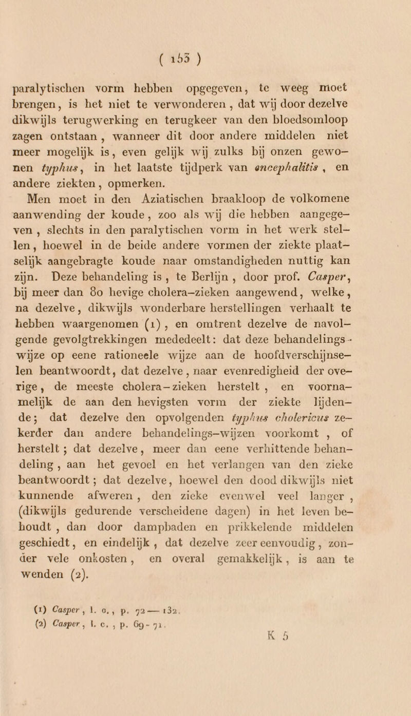 paralytischen vorm hebben opgegeven, te weeg moet brengen, is het niet te verwonderen , dat wij door dezelve dikwijls terugwerking en terugkeer van den bloedsomloop zagen ontstaan , wanneer dit door andere middelen niet meer mogelijk is, even gelijk wij zulks bij onzen gewo nen éyphus, in het laatste tijdperk van encephalitis , en andere ziekten , opmerken. Men moet in den Aziatischen braakloop de volkomene aanwending der koude, zoo als wij die hebben aangege ven , slechts in den paralytischen vorm in het werk stel— len, hoewel in de beide andere vormen der ziekte plaat— selijk aangebragte koude naar omstandigheden nuttig kan zijn. Deze behandeling is, te Berlijn , door prof. Casper, bij meer dan 8o hevige cholera-zieken aangewend, welke, na dezelve, dikwijls wonderbare herstellingen verhaalt te hebben waargenomen (1), en omtrent dezelve de navol— gende gevolgtrekkingen mededeelt: dat deze behandelings - wijze op eene rationeele wijze aan de hoofdverschijnse— len beantwoordt, dat dezelve, naar evenredigheid der ove- rige, de meeste cholera-zieken herstelt, en voorna- melijk de aan den hevigsten vorm der ziekte lijden— de; dat dezelve den opvolgenden typhus cholericus ze kerder dan andere behandelings-wijzen voorkomt , of herstelt ; dat dezelve, meer dan eene verhittende behan— deling, aan het gevoel en het verlangen van den zieke beantwoordt ; dat dezelve, hoewel den dood dikwijls niet kunnende afweren, den zieke evenwel veel langer , (dikwijls gedurende verscheidene dagen) in het leven be- houdt , dan door dampbaden en prikkelende middelen geschiedt, en eindelijk , dat dezelve zeer eenvoudig, zon- der vele onkosten, en overal gemakkelijk, is aan te wenden (2). (2) Casper, 1. o,, p. 92— 132. (2) Casper, Le, ,p. 69- 71