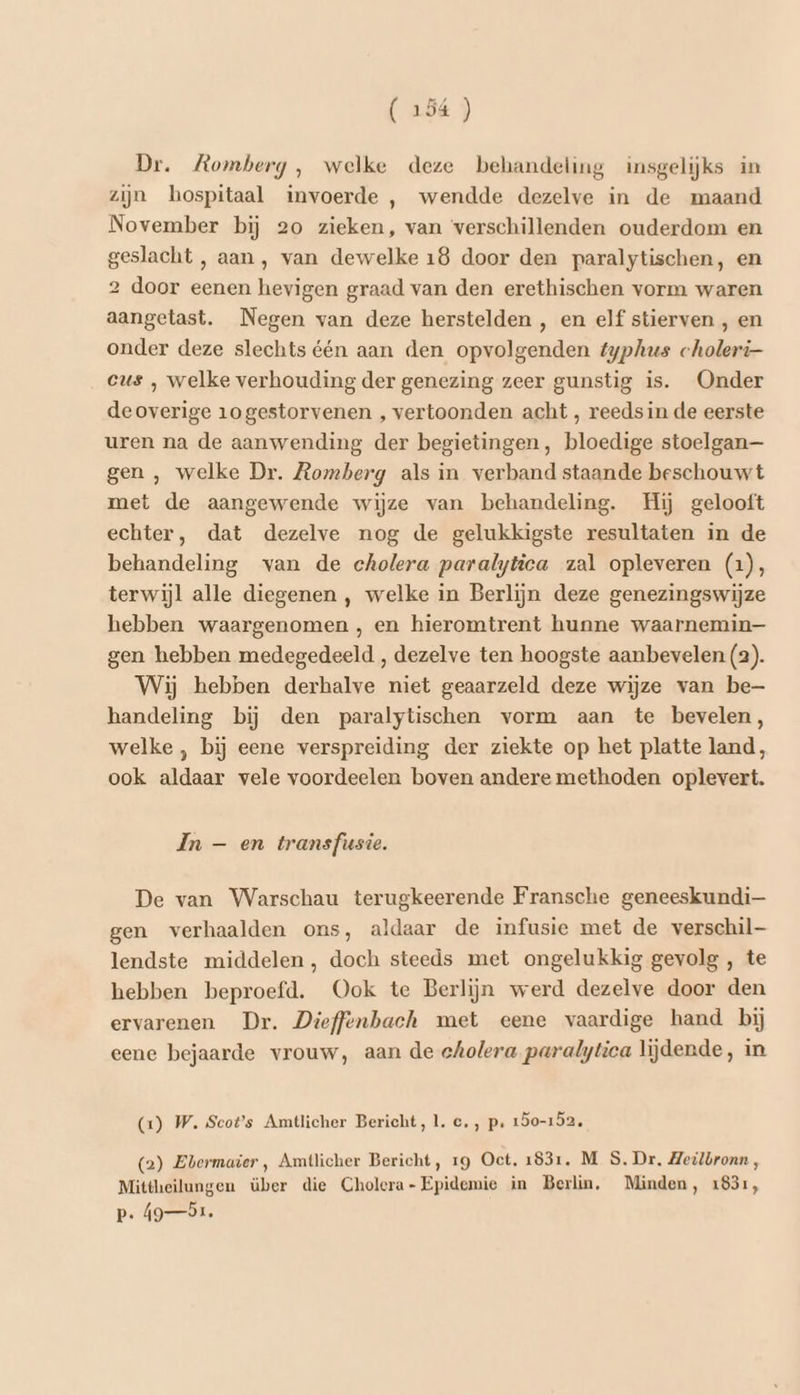 Dr. Romberg , welke deze behandeling insgelijks in zijn hospitaal invoerde , wendde dezelve in de maand November bij 20 zieken, van verschillenden ouderdom en geslacht , aan, van dewelke 18 door den paralytischen, en 2 door eenen hevigen graad van den erethischen vorm waren aangetast. Negen van deze herstelden , en elf stierven , en onder deze slechts één aan den opvolgenden typhus choleri- eus , welke verhouding der genezing zeer gunstig is. Onder deoverige 1ogestorvenen , vertoonden acht , reeds in de eerste uren na de aanwending der begietingen, bloedige stoelgan— gen , welke Dr. Romberg als in verband staande beschouwt met de aangewende wijze van behandeling. Hij gelooft echter, dat dezelve nog de gelukkigste resultaten in de behandeling van de cholera paralytica zal opleveren (1), terwijl alle diegenen , welke in Berlijn deze genezingswijze hebben waargenomen , en hieromtrent hunne waarnemin— gen hebben medegedeeld , dezelve ten hoogste aanbevelen (2). Wij hebben derhalve niet geaarzeld deze wijze van be handeling bij den paralytischen vorm aan te bevelen, welke , bij eene verspreiding der ziekte op het platte land, ook aldaar vele voordeelen boven andere methoden oplevert. In — en transfusie. De van Warschau terugkeerende Fransche geneeskundi— gen verhaalden ons, aldaar de infusie met de verschil lendste middelen, doch steeds met ongelukkig gevolg , te hebben beproefd. Ook te Berlijn werd dezelve door den ervarenen Dr. Dieffenhbach met eene vaardige hand bij eene bejaarde vrouw, aan de cholera paralytica lijdende, in (1) W. Scots Amtlicher Bericht, 1. c‚ ‚ p‚ 150-152. (2) Ebermaier, Amtlicher Bericht, rg Oct. 1831, M S. Dr. Heilbronn , Mittheilungen über die Cholera-Epidemie in Berlin. Minden, 1831, p. 91.