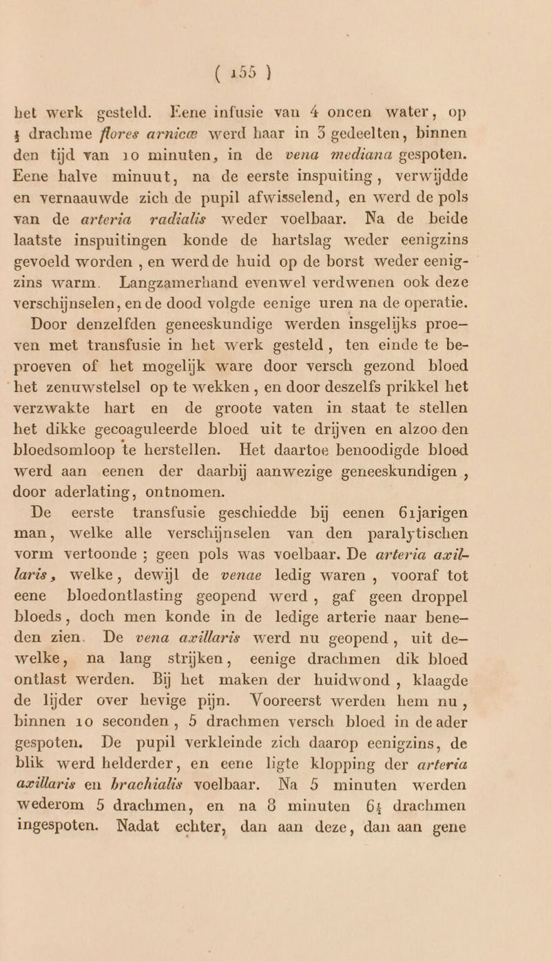 z drachme flores arnicee werd haar in 5 gedeelten, binnen den tijd van 10 minuten, in de vena mediana gespoten. Eene halve minuut, na de eerste inspuiting, verwijdde en vernaauwde zich de pupil afwisselend, en werd de pols van de arteria radialis weder voelbaar. Na de beide laatste inspuitingen konde de hartslag weder eenigzins gevoeld worden , en werdde huid op de borst weder eenig- zins warm. Langzamerhand evenwel verdwenen ook deze verschijnselen, en de dood volgde eenige uren na de operatie. Door denzelfden geneeskundige werden insgelijks proe ven met transfusie in het werk gesteld, ten einde te be- proeven of het mogelijk ware door versch gezond bloed het zenuwstelsel op te wekken , en door deszelfs prikkel het verzwakte hart en de groote vaten in staat te stellen het dikke gecoaguleerde bloed uit te drijven en alzoo den bloedsomloop te herstellen. Het daartoe benoodigde bloed werd aan eenen der daarbij aanwezige geneeskundigen , door aderlating, ontnomen. De eerste transfusie geschiedde bĳ eenen 61jarigen man, welke alle verschijnselen van den paralytischen vorm vertoonde ; geen pols was voelbaar. De arteria avil- laris, welke, dewijl de venae ledig waren , vooraf tot eene bloedontlasting geopend werd, gaf geen droppel bloeds, doch men konde in de ledige arterie naar bene— den zien. De vena avillaris werd nu geopend, uit de welke, na lang strijken, eenige drachmen dik bloed ontlast werden. Bij het maken der huidwond , klaagde de lijder over hevige pijn. Vooreerst werden hem nu, binnen 10 seconden, 5 drachmen versch bloed in de ader gespoten. De pupil verkleinde zich daarop eenigzins, de blik werd helderder, en eene ligte klopping der arteria azüllaris en brachialis voelbaar. Na 5 minuten werden wederom 5 drachmen, en na 8 minuten 64 drachmen ingespoten. Nadat echter, dan aan deze, dan aan gene