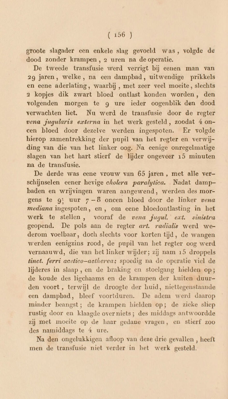 (106 J groote slagader een enkele slag gevoeld was, volgde de dood zonder krampen, 2 uren na de operatie. De tweede transfusie werd verrigt bij eenen man van 2g jaren, welke, na een dampbad, uitwendige prikkels en eene aderlating, waarbij , met zeer veel moeite, slechts 2 kopjes dik zwart bloed ontlast konden worden, den volgenden morgen te g ure ieder oogenblik den dood verwachten liet. Nu werd de transfusie door de regter vena jugularis externa in het werk gesteld , zoodat 4 on- cen bloed door dezelve werden ingespoten. Er volgde hierop zamentrekking der pupil van het regter en verwij- ding van die van het linker oog. Na eenige onregelmatige slagen van het hart stierf de lijder ongeveer 15 minuten na de transfusie. De derde was eene vrouw van 65 jaren , met alle ver schijnselen eener hevige cholera paralytica. Nadat damp- baden en wrijvingen waren aangewend, werden des mor- gens te gt uur 7-8 oncen bloed door de linker vena mediana ingespoten, en, om eene bloedontlasting in het werk te stellen , vooraf de vena jugul. ext. sinistra geopend. De pols aan de regter aré. radialis werd we- derom voelbaar, doch slechts voor korten tijd, de wangen werden eenigzins rood, de pupil van het regter oog werd vernaauwd, die van het linker wijder; zij nam 15 droppels tinct. ferri acetico—aetherea; spoedig na de operatie viel de lijderes in slaap ,en de braking en stoelgang hielden op; de koude des ligchaams en de krampen der kuiten duur- den voort, terwijl de droogte der huid, niettegenstaande een dampbad, bleef voortduren. De adem werd daarop minder beangst; de krampen hielden op; de zieke sliep rustig door en klaagde over niets; des middags antwoordde zij met moeite op de haar gedane vragen, en stierf zoo des namiddags te 4 ure. Na den ongelukkigen afloop van deze drie gevallen , heeft men de transfusie niet verder in het werk gesteld.