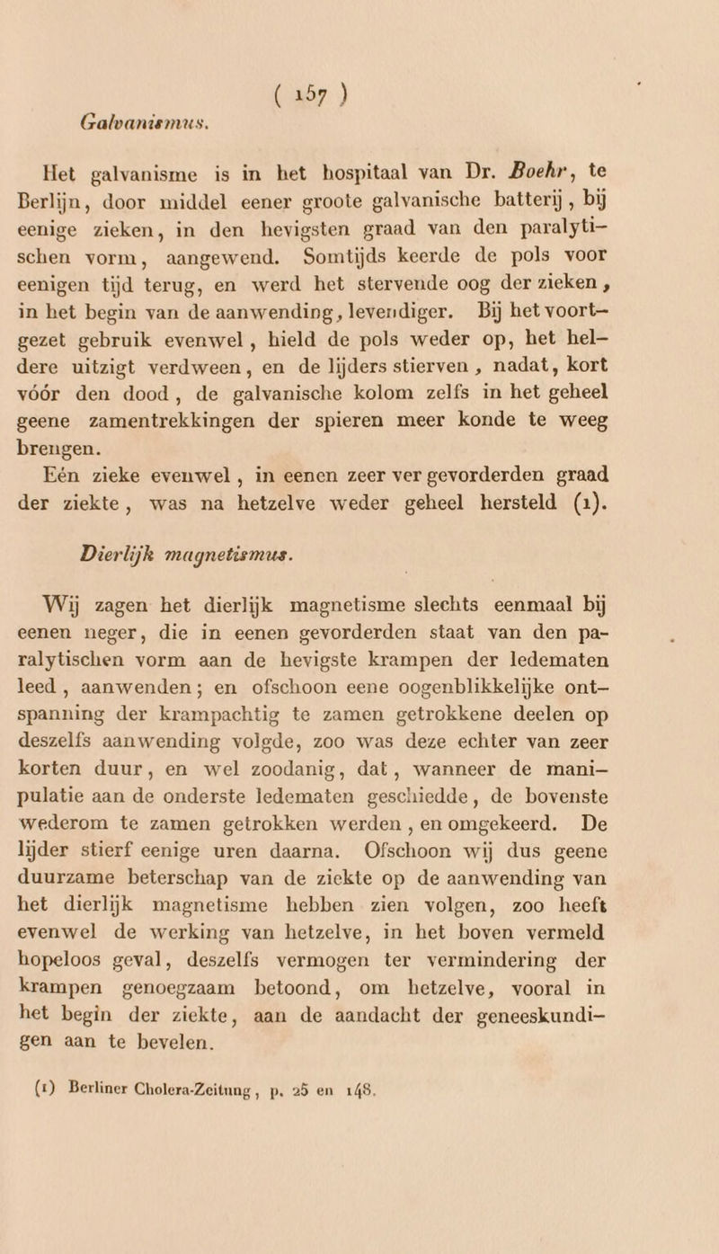 (257 ) Galvaniemus. Het galvanisme is in het hospitaal van Dr. Boehr, te Berlijn, door middel eener groote galvanische batterij, bij eenige zieken, in den hevigsten graad van den paralyti- schen vorm, aangewend. Somtijds keerde de pols voor eenigen tijd terug, en werd het stervende oog der zieken , in bet begin van de aanwending, levendiger. Bij het voort- gezet gebruik evenwel, hield de pols weder op, het hel dere uitzigt verdween, en de lijders stierven , nadat, kort vóór den dood, de galvanische kolom zelfs in het geheel geene zamentrekkingen der spieren meer konde te weeg brengen. Eén zieke evenwel, in eenen zeer ver gevorderden graad der ziekte, was na hetzelve weder geheel hersteld (1). Dierlijk magnetismus. Wij zagen het dierlijk magnetisme slechts eenmaal bij eenen neger, die in eenen gevorderden staat van den pa- ralytischen vorm aan de hevigste krampen der ledematen leed , aanwenden; en ofschoon eene oogenblikkelijke ont— spanning der krampachtig te zamen getrokkene deelen op deszelfs aanwending volgde, zoo was deze echter van zeer korten duur, en wel zoodanig, dat, wanneer de mani— pulatie aan de onderste ledematen geschiedde, de bovenste wederom te zamen getrokken werden ,en omgekeerd. De lijder stierf eenige uren daarna. Ofschoon wij dus geene duurzame beterschap van de ziekte op de aanwending van het dierlijk magnetisme hebben zien volgen, zoo heeft evenwel de werking van hetzelve, in het boven vermeld hopeloos geval, deszelfs vermogen ter vermindering der krampen genoegzaam betoond, om hetzelve, vooral in het begin der ziekte, aan de aandacht der geneeskundi- gen aan te bevelen. (z) Berliner Cholera-Zeitung, p. 25 en 149.