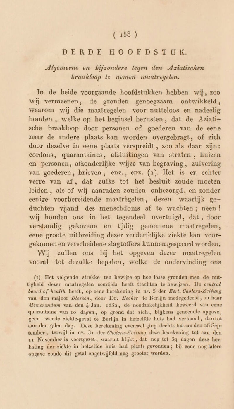 DERDE HOOED STUK: Algemeene en bijzondere tegen den Aztatischen braakloop te nemen maatregelen. In de beide voorgaande hoofdstukken hebben wij, zoo Wij vermeenen, de gronden genoegzaam ontwikkeld, waarom wij die maatregelen voor nutteloos en nadeelig houden , welke op het beginsel berusten, dat de Aziati- sche braakloop door personen of goederen van de eene naar de andere plaats kan worden overgebragt, of zich door dezelve in eene plaats verspreidt, zoo als daar zijn: cordons, quarantaines, afsluitingen van straten , huizen en personen, afzouderlijke wijze van begraving, zuivering van goederen, brieven, enz., enz. (1). Het is er echter verre van af, dat zulks tot het besluit zoude moeten leiden , als of wij aanraden zouden onbezorgd, en zonder eenige voorbereidende maatregelen, dezen waarlijk ge— duchten vijand des menschdoms af te wachten; neen ! wij houden ons in het tegendeel overtuigd, dat , door verstandig gekozene en tijdig genomene maatregelen, eene groote uitbreiding dezer verderfelijke ziekte kan voor- gekomen en verscheidene slagtoffers kunnen gespaard worden. Wij zullen ons bij het opgeven dezer maatregelen vooral tot dezulke bepalen, welke de ondervinding ons (x) Het volgende strekke ten bewijze op hoe losse gronden men de nut- tigheid dezer maatregelen somtijds heeft trachten te bewijzen. De central board of health heeft, op eene berekening in no. 5 der Ber/, Chotera-Zeitung van den majoor Blesson, door Dr. Becker te Berlijn medegedeeld, in haar Memorandum van den 4 Jan, 1832, de noodzakelijkheid beweerd van eene quarantaine van 1o dagen, op grond dat zich, blijkens genoemde opgave, geen tweede ziekte-geval te Berlijn in hetzelfde huis had vertoond, dantot aan den gden dag. Deze berekening evenwel ging slechts tot aan den 26 Sep- tember, terwijl in no, 3r der Cholera-Zeitung deze berekening tot aan den 17 November is voortgezet, waaruit blijkt, dat nog tot 39 dagen deze her- haling der ziekte in hetzelfde huis had plaats gevonden; bij eene nog latere opgave zoude dit getal ongetwijfeld nog grooter worden,
