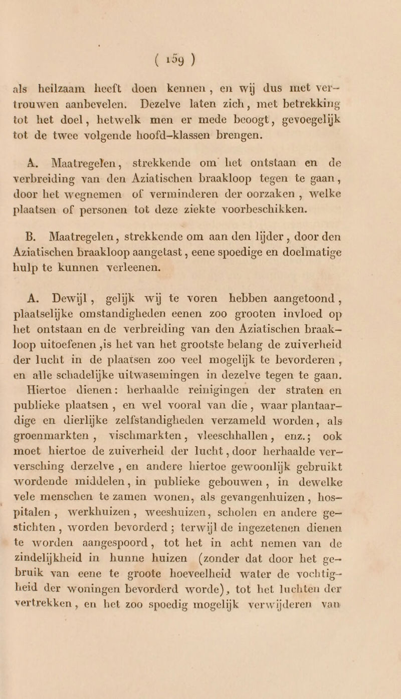 als heilzaam heeft doen kennen, en wij dus met ver trouwen aanbevelen. Dezelve laten zich, met betrekking tot het doel, hetwelk men er mede beoogt, gevoegelijk tot de twee volgende hoofd-klassen brengen. A. Maatregelen, strekkende om het ontstaan en de verbreiding van den Aziatischen braakloop tegen te gaan, door het wegnemen of verminderen der oorzaken , welke plaatsen of personen tot deze ziekte voorbeschikken. B. Maatregelen, strekkende om aan den lijder , door den Aziatischen braakloop aangetast , eene spoedige en doelmatige hulp te kunnen verleenen. A. Dewijl, gelijk wij te voren hebben aangetoond , plaatselijke omstandigheden eenen zoo grooten invloed op het ontstaan en de verbreiding van den Aziatischen braak— loop uitoefenen „is het van het grootste belang de zuiverheid der lucht in de plaatsen zoo veel mogelijk te bevorderen , en alle schadelijke uitwasemingen in dezelve tegen te gaan. Hiertoe dienen: herhaalde reinigingen der straten en publieke plaatsen , en wel vooral van die, waar plantaar— dige en dierlijke zelfstandigheden verzameld worden, als groenmarkten ,‚ vischmarkten, vleeschhallen, enz.; ook moet hiertoe de zuiverheid der lucht, door herhaalde ver— versching derzelve , en andere hiertoe gewoonlijk gebruikt wordende middelen, in publieke gebouwen, in dewelke vele menschen te zamen wonen, als gevangenhuizen , hos- pitalen , werkhuizen, weeshuizen, scholen en andere ge— stichten , worden bevorderd ; terwijl de ingezetenen dienen te worden aangespoord, tot het in acht nemen van de zindelijkheid in hunne huizen (zonder dat door het ge- bruik van eene te groote hoeveelheid water de vochtig heid der woningen bevorderd worde), tot het luchten der vertrekken , en het zoo spoedig mogelijk verwijderen van