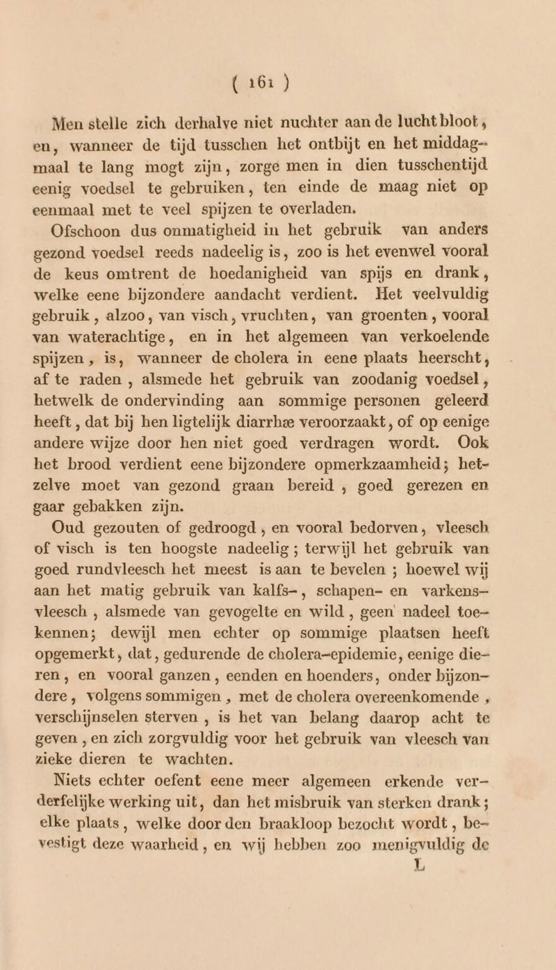 Men stelle zich derhalve niet nuchter aan de lucht bloot , en, wanneer de tijd tusschen het ontbijt en het middag maal te lang mogt zijn, zorge men in dien tusschentijd. eenig voedsel te gebruiken, ten einde de maag niet op eenmaal met te veel spijzen te overladen. Ofschoon dus onmatigheid in het gebruik van anders gezond voedsel reeds nadeelig is, zoo is het evenwel vooral de keus omtrent de hoedanigheid van spijs en drank, welke eene bijzondere aandacht verdient. Het veelvuldig gebruik , alzoo, van visch, vruchten, van groenten , vooral van waterachtige, en in het algemeen van verkoelende spijzen , is, wanneer de cholera in eene plaats heerscht, af te raden , alsmede het gebruik van zoodanig voedsel, hetwelk de ondervinding aan sommige personen geleerd heeft , dat bij hen ligtelijk diarrhee veroorzaakt, of op eenige andere wijze door hen niet goed verdragen wordt. Ook het brood verdient eene bijzondere opmerkzaamheid; het- zelve moet van gezond graan bereid , goed gerezen en gaar gebakken zijn. Oud gezouten of gedroogd , en vooral bedorven, vleesch of visch is ten hoogste nadeelig ; terwijl het gebruik van goed rundvleesch het meest isaan te bevelen ; hoewel wij aan het matig gebruik van kalfs-, schapen- en varkens- vleesch , alsmede van gevogelte en wild , geen nadeel toe- kennen; dewijl men echter op sommige plaatsen heeft opgemerkt, dat, gedurende de cholera-epidemie, eenige die- ren, en vooral ganzen, eenden en hoenders, onder bijzon dere, volgens sommigen , met de cholera overeenkomende , verschijnselen sterven , is het van belang daarop acht te geven , en zich zorgvuldig voor het gebruik van vleesch van zieke dieren te wachten. Niets echter oefent eene meer algemeen erkende ver- derfelijke werking uit, dan het misbruik van sterken drank; elke plaats, welke door den braakloop bezocht wordt , be- vestigt deze waarheid, en wij hebben zoo menigvuldig de L