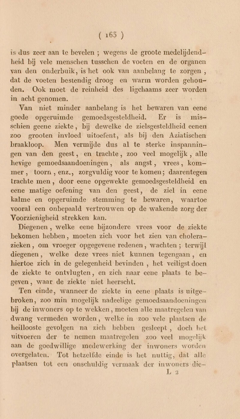 55) is dus zeer aan te bevelen ; wegens de groote medelijdend— heid bij vele menschen tusschen de voeten en de organen van den onderbuik, is het ook van aanbelang te zorgen , dat de voeten bestendig droog en warm worden gehou- den. Ook moet de reinheid des ligchaams zeer worden in acht genomen. Van niet minder aanbelang is het bewaren van eene goede opgeruimde gemoedsgesteldheid. Er is mis- schien geene ziekte, bij dewelke de zielsgesteldheid eenen zoo grooten invloed uitoefent, als bij den Aziatischen braakloop. Men vermijde dus al te sterke inspannin— gen van den geest, en trachte, zoo veel mogelijk , alle hevige gemoedsaandoeningen, als angst, vrees, kom mer , toorn ,enz., zorgvuldig voor te komen; daarentegen trachte men , door eene opgewekte gemoedsgesteldheid en eene matige oefening van den geest, de ziel in eene kalme en opgeruimde stemming te bewaren, waartoe vooral een onbepaald vertrouwen op de wakende zorg der Voorzienigheid strekken kan. Diegenen , welke eene bijzondere vrees voor de ziekte bekomen hebben, moeten zich voor het zien van cholera— zieken, om vroeger opgegevene redenen, wachten ; terwijl diegenen, welke deze vrees niet kunnen tegengaan , en hiertoe zich in de gelegenheid bevinden , het veiligst doen de ziekte te ontvlugten, en zich naar eene plaats te be geven, waar de ziekte niet heerscht. Ten einde, wanneer de ziekte in eene plaats is uitge broken, zoo min mogelijk nadeelige gemoedsaandoeningen bij de inwoners op te wekken , moeten alle maatregelen van dwang vermeden worden, welke in zoo vele plaatsen de heillooste gevolgen na zich hebben gesleept, doch het uitvoeren der te nemen maatregelen zoo veel mogelijk aan de goedwillige medewerking der inwoners worden overgelaten. Tot hetzelfde einde is het nuttig, dat alle plaatsen tot een onschuldig vermaak der inwoners die L 2