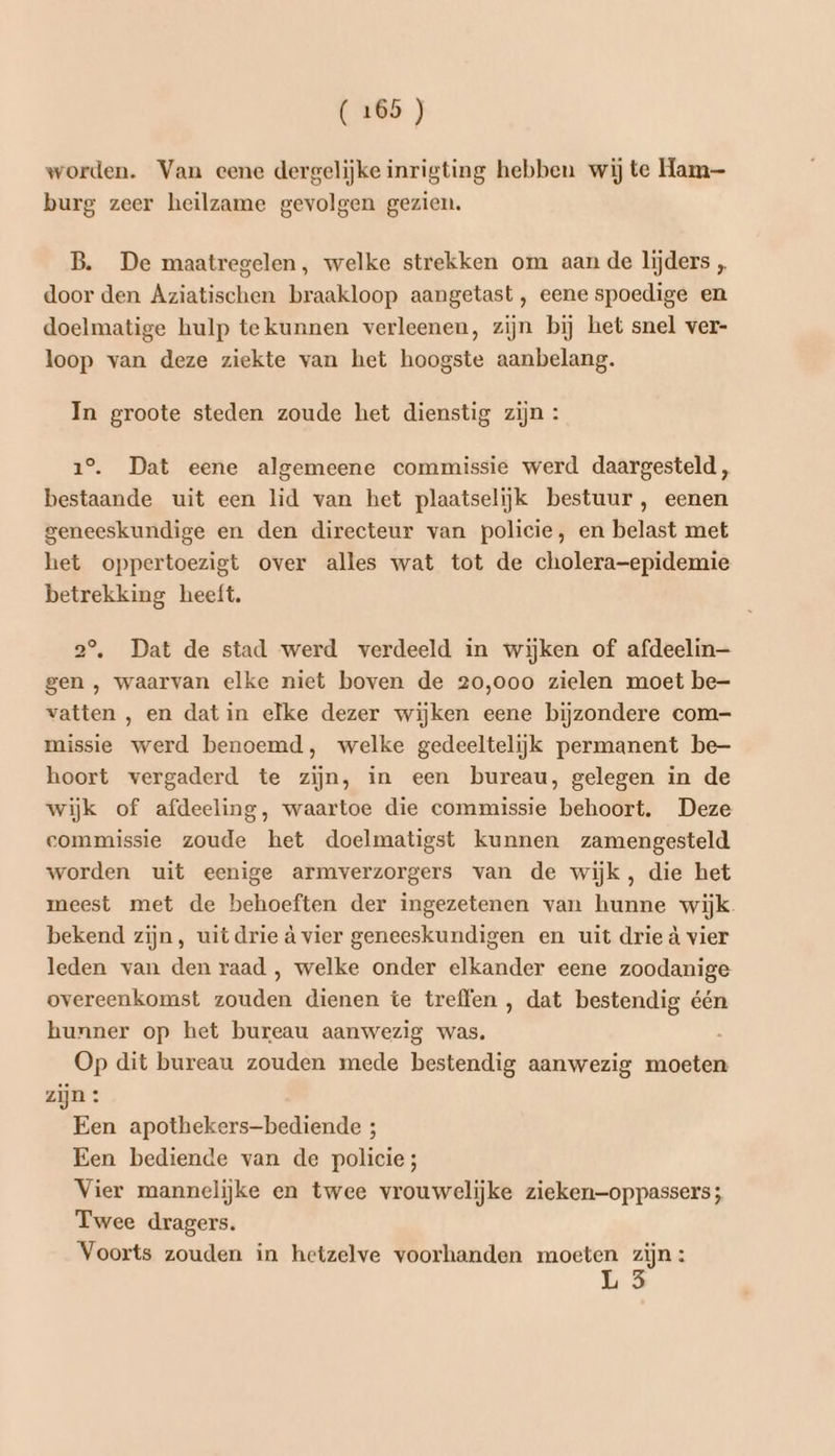 worden. Van eene dergelijke inrigting hebben wij te Ham burg zeer heilzame gevolgen gezien. B. De maatregelen, welke strekken om aan de lijders „ door den Aziatischen braakloop aangetast, eene spoedige en doelmatige hulp tekunnen verleenen, zijn bij het snel ver- loop van deze ziekte van het hoogste aanbelang. In groote steden zoude het dienstig zijn : 1°. Dat eene algemeene commissie werd daargesteld, bestaande uit een lid van het plaatselijk bestuur, eenen geneeskundige en den directeur van policie, en belast met het oppertoezigt over alles wat tot de cholera-epidemie betrekking heeft. 2°, Dat de stad werd verdeeld in wijken of afdeelin— gen , waarvan elke niet boven de 20,000 zielen moet be- vatten , en dat in elke dezer wijken eene bijzondere com- missie werd benoemd, welke gedeeltelijk permanent be- hoort vergaderd te zijn, in een bureau, gelegen in de wijk of afdeeling, waartoe die commissie behoort. Deze commissie zoude het doelmatigst kunnen zamengesteld worden uit eenige armverzorgers van de wijk, die het meest met de behoeften der ingezetenen van hunne wijk. bekend zijn, uit drie à vier geneeskundigen en uit drie à vier leden van den raad , welke onder elkander eene zoodanige overeenkomst zouden dienen te treffen , dat bestendig één hunner op het bureau aanwezig was. . Op dit bureau zouden mede bestendig aanwezig moeten zijn : Een apothekers-bediende ; Een bediende van de policies; Vier mannelijke en twee vrouwelijke zieken—oppassers; Twee dragers. Voorts zouden in hetzelve voorhanden moeten zijn: