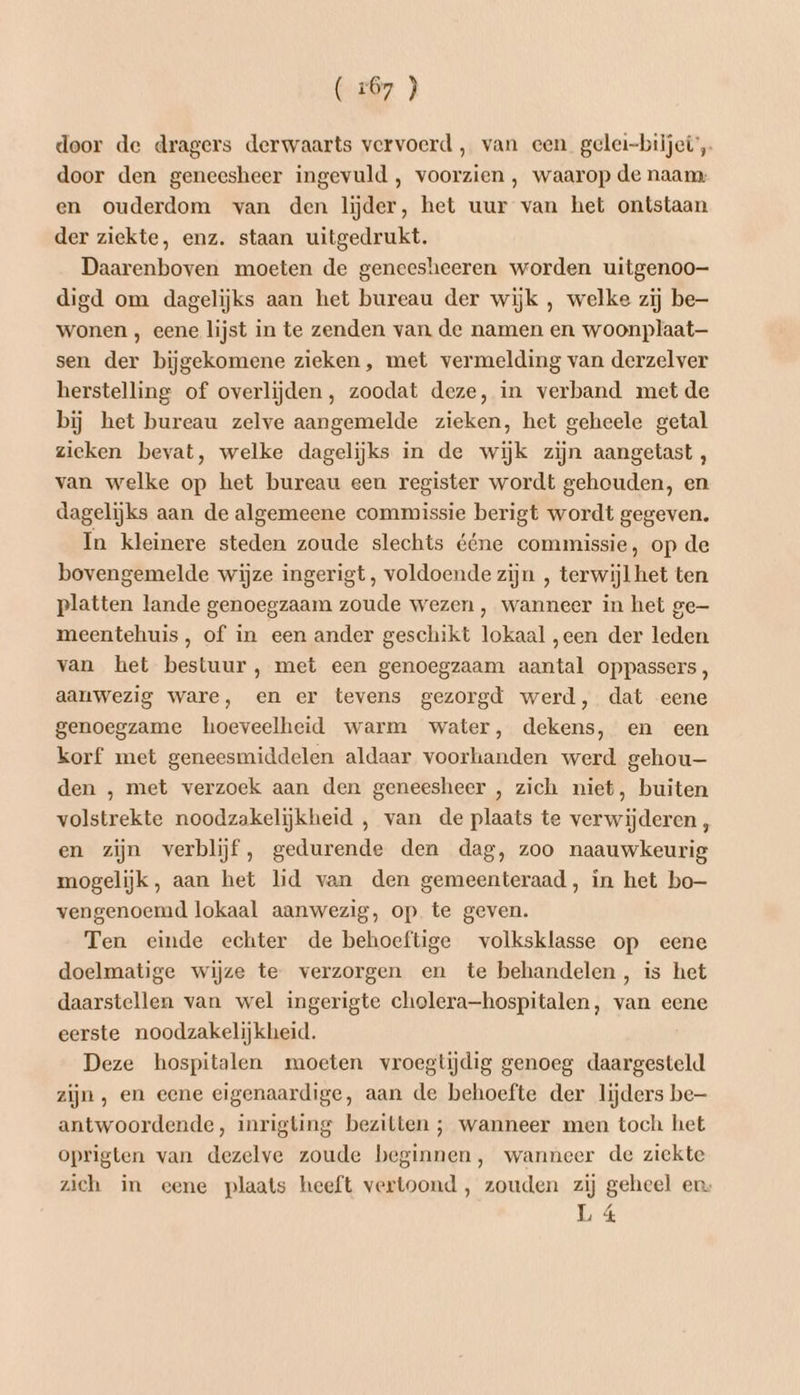 (267 } door de dragers derwaarts vervoerd , van een gelei-biijei’, door den geneesheer ingevuld, voorzien , waarop de naam: en ouderdom van den lijder, het uur van het ontstaan der ziekte, enz. staan uitgedrukt. Daarenboven moeten de geneesheeren worden uitgenoo- digd om dagelijks aan het bureau der wijk , welke zij be wonen , eene lijst in te zenden van de namen en woonplaat— sen der bijgekomene zieken, met vermelding van derzelver herstelling of overlijden, zoodat deze, in verband met de bij het bureau zelve aangemelde zieken, het geheele getal zieken bevat, welke dagelijks in de wijk zijn aangetast , van welke op het bureau een register wordt gehouden, en dagelijks aan de algemeene commissie berigt wordt gegeven. In kleinere steden zoude slechts ééne commissie, op de bovengemelde wijze ingerigt, voldoende zijn , terwijl het ten platten lande genoegzaam zoude wezen , wanneer in het ge meentehuis , of in een ander geschikt lokaal „een der leden van het bestuur, met een genoegzaam aantal oppassers, aanwezig ware, en er tevens gezorgd werd, dat eene genoegzame hoeveelheid warm water, dekens, en een korf met geneesmiddelen aldaar voorhanden werd gehou— den , met verzoek aan den geneesheer , zich niet, buiten volstrekte noodzakelijkheid , van de plaats te verwijderen , en zijn verblijf, gedurende den dag, zoo naauwkeurig mogelijk, aan het lid van den gemeenteraad, in het bo— vengenoemd lokaal aanwezig, op te geven. Ten einde echter de behoeftige volksklasse op eene doelmatige wijze te verzorgen en te behandelen, is het daarstellen van wel ingerigte cholera-hospitalen, van eene eerste noodzakelijkheid. Deze hospitalen moeten vroegtijdig genoeg daargesteld zijn, en eene eigenaardige, aan de behoefte der lijders be antwoordende, inrigting bezitten ; wanneer men toch het oprigten van dezelve zoude beginnen, wanneer de ziekte zich in eene plaats heeft vertoond , zouden zij geheel en L 4