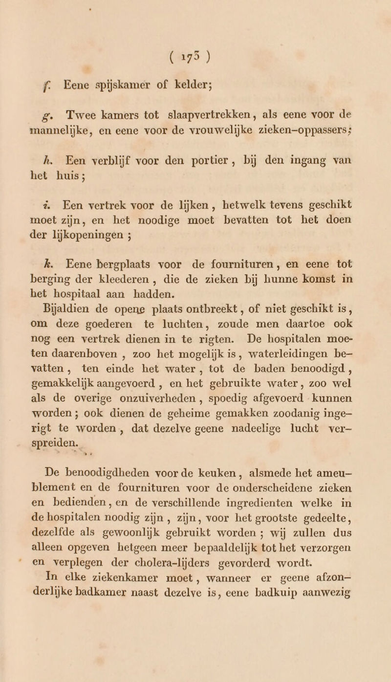 (275) f. Eene spijskamer of kelder; g. Twee kamers tot slaapvertrekken, als eene voor de mannelijke, en eene voor de vrouwelijke zieken—oppassers; h. Een verblijf voor den portier, bij den ingang van het huis; d Een vertrek voor de lijken, hetwelk tevens geschikt moet zijn, en het noodige moet bevatten tot het doen der lijkopeningen 5; k. Eene bergplaats voor de fournituren, en eene tot berging der kleederen, die de zieken bij hunne komst in het hospitaal aan hadden. Bijaldien de opene plaats ontbreekt, of niet geschikt is, om deze goederen te luchten, zoude men daartoe ook nog een vertrek dienen in te rigten. De hospitalen moe- ten daarenboven , zoo het mogelijk is, waterleidingen be- vatten , ten einde het water, tot de baden benoodigd, gemakkelijk aangevoerd , en het gebruikte water, zoo wel als de overige onzuiverheden , spoedig afgevoerd kunnen worden ; ook dienen de geheime gemakken zoodanig inge rigt te worden , dat dezelve geene nadeelige lucht ver- spreiden. De benoodigdheden voorde keuken, alsmede het ameu— blement en de fournituren voor de onderscheidene zieken en bedienden,en de verschillende ingredienten welke in de hospitalen noodig zijn, zijn, voor het grootste gedeelte, dezelfde als gewoonlijk gebruikt worden ; wij zullen dus alleen opgeven hetgeen meer bepaaldelijk tot het verzorgen en verplegen der cholera-lijders gevorderd wordt. In elke ziekenkamer moet, wanneer er geene afzon- derlijke badkamer naast dezelve is, eene badkuip aanwezig