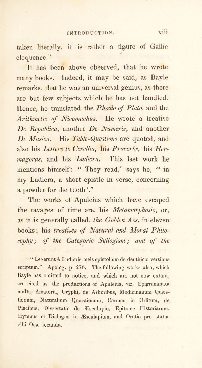 taken literally, it is rather a figure of Gallic eloquence.” It has been above observed, that he wrote many books. Indeed, it may be said, as Bayle remarks, that he was an universal genius, as there are but few subjects which he has not handled. Hence, he translated the Phcedo of Plato, and the Arithmetic of Nicomachus. He wrote a treatise De Republica, another De Numeris, and another De Musica. His Table-Questions are quoted, and also his Letters to Cerellia, his Proverbs, his Her- magoras, and his Ludicra. This last work he mentions himself: <£ They read,” says he, “ in my Ludicra, a short epistle in verse, concerning a powder for the teeth1.” The works of Apuleius which have escaped the ravages of time are, his Metamorphosis, or, as it is generally called, the Golden Ass, in eleven books; his treatises of Natural and Moral Philo- sophy; of the Categoric Syllogism; and of the * “ Legerunt έ Ludicris meis epistolium de dentificio versibus scriptural.” Apolog. p. 276. The following works also, which Bayle has omitted to notice, and which are not now extant, are cited as the productions of Apuleius, viz. Epigrammata multa, Amatoria, Gryphi, de Arboribus, Medicinalium Quses- tionum, Naturalium Queestionum, Carmen in Orfitum, de Piscibus, Dissertatio de dEsculapio, Epitome Historiarum, Hymnus et Dialogus in iEscuiapium, and Oratio pro statua sibi Oese locanda.