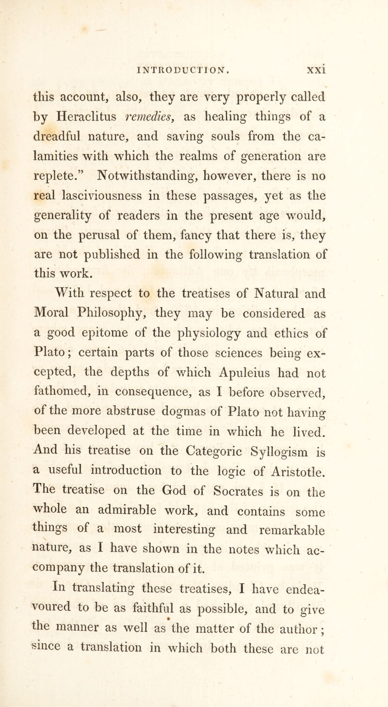 this account, also, they are very properly called by Heraclitus remedies, as healing things of a dreadful nature, and saving souls from the ca- lamities with which the realms of generation are replete.” Notwithstanding, however, there is no real lasciviousness in these passages, yet as the generality of readers in the present age would, on the perusal of them, fancy that there is, they are not published in the following translation of this work. With respect to the treatises of Natural and Moral Philosophy, they may be considered as a good epitome of the physiology and ethics of Plato; certain parts of those sciences being ex- cepted, the depths of which Apuleius had not fathomed, in consequence, as I before observed, of the more abstruse dogmas of Plato not having- been developed at the time in which he lived. And his treatise on the Categoric Syllogism is a useful introduction to the logic of Aristotle. The treatise on the God of Socrates is on the whole an admirable work, and contains some things of a most interesting and remarkable nature, as I have shown in the notes which ac- company the translation of it. In translating these treatises, I have endea- voured to be as faithful as possible, and to give the manner as well as the matter of the author; « since a translation in which both these are not