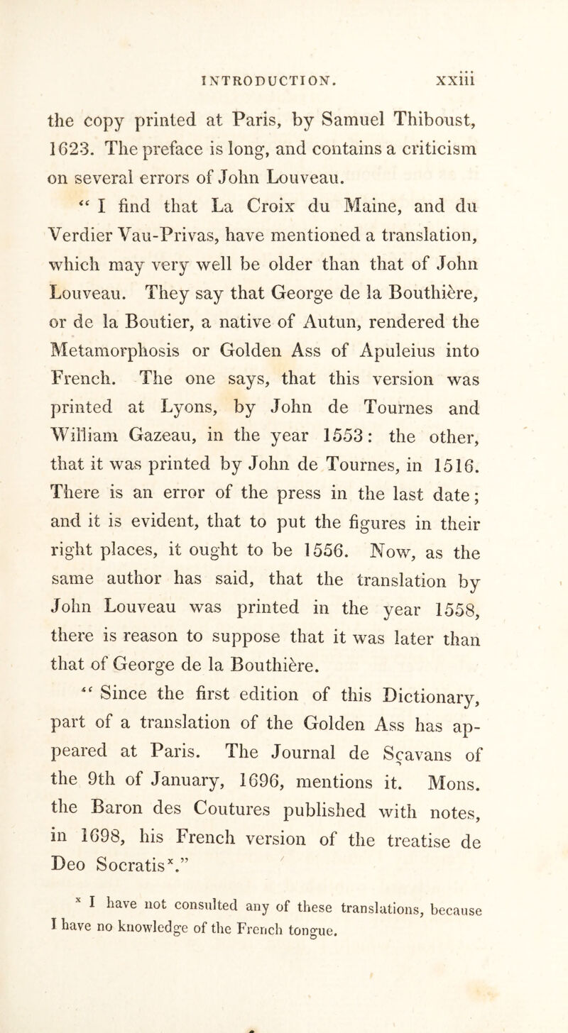 the copy printed at Paris, by Samuel Thiboust, 1623. The preface is long, and contains a criticism on several errors of John Louveau. “ I find that La Croix du Maine, and du Verdier Vau-Privas, have mentioned a translation, which may very well be older than that of John Louveau. They say that George de la Bouthiere, or de la Boutier, a native of Autun, rendered the Metamorphosis or Golden Ass of Apuleius into French. The one says, that this version was printed at Lyons, by John de Tournes and William Gazeau, in the year 1553: the other, that it was printed by John de Tournes, in 1516. There is an error of the press in the last date; and it is evident, that to put the figures in their right places, it ought to be 1556. Now, as the same author has said, that the translation by John Louveau was printed in the year 1558, there is reason to suppose that it was later than that of George de la Bouthiere. “ Since the first edition of this Dictionary, part of a translation of the Golden Ass has ap- peared at Paris. The Journal de Scavans of the 9th of January, 1696, mentions it. Mons. the Baron des Coutures published with notes, in 1698, his French version of the treatise de Deo SocratisV’ I have not consulted any of these translations, because I have no knowledge of the French tongue.