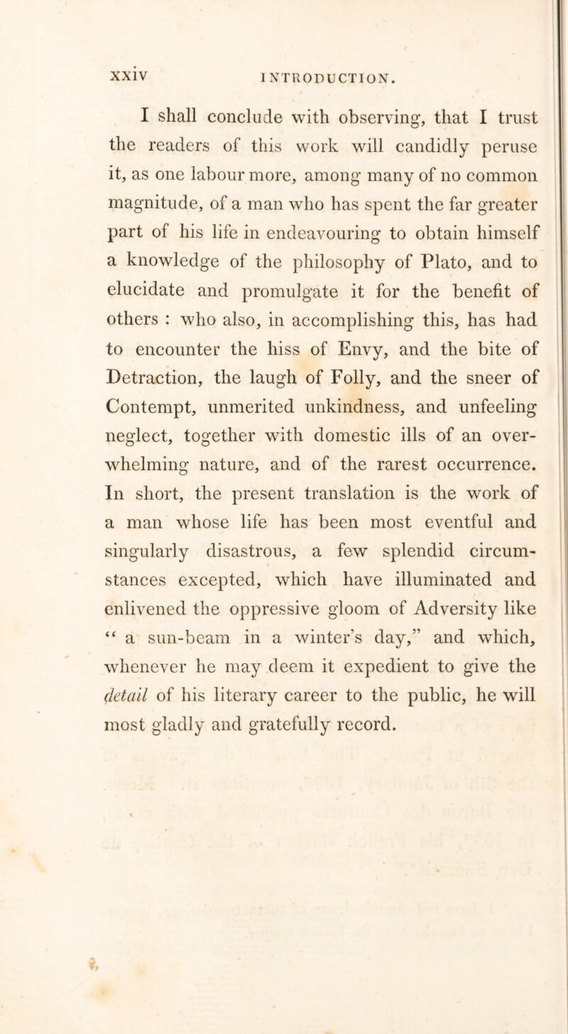 I shall conclude with observing, that I trust the readers of this work will candidly peruse it, as one labour more, among many of no common magnitude, of a man who has spent the far greater part of his life in endeavouring to obtain himself a knowledge of the philosophy of Plato, and to elucidate and promulgate it for the benefit of others : who also, in accomplishing this, has had to encounter the hiss of Envy, and the bite of Detraction, the laugh of Folly, and the sneer of Contempt, unmerited unkindness, and unfeeling neglect, together with domestic ills of an over- whelming nature, and of the rarest occurrence. In short, the present translation is the work of a man whose life has been most eventful and singularly disastrous, a few splendid circum- stances excepted, which have illuminated and enlivened the oppressive gloom of Adversity like “ a sun-beam in a winter’s day,” and which, whenever he may deem it expedient to give the detail of his literary career to the public, he will most gladly and gratefully record.