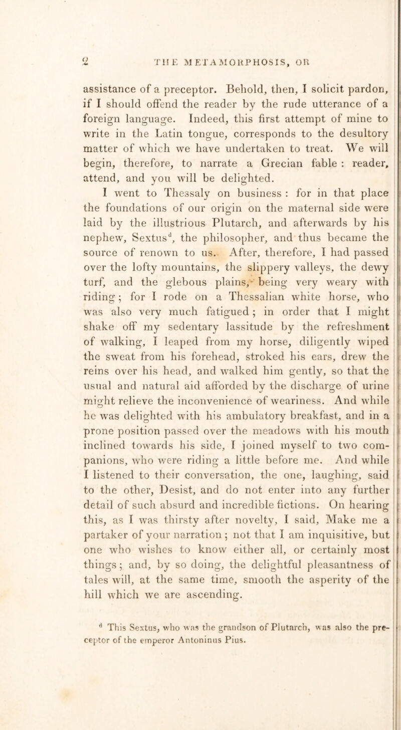 assistance of a preceptor. Behold, then, I solicit pardon, if I should offend the reader by the rude utterance of a foreign language. Indeed, this first attempt of mine to write in the Latin tongue, corresponds to the desultory matter of which we have undertaken to treat. We will begin, therefore, to narrate a Grecian fable : reader, attend, and you will be delighted. I wrent to Thessaly on business : for in that place the foundations of our origin on the maternal side wrere laid by the illustrious Plutarch, and afterwards by his nephew, Sextusd, the philosopher, and thus became the source of renown to us. After, therefore, I had passed over the lofty mountains, the slippery valleys, the dewy turf, and the glebous plains, being very weary with riding; for I rode on a Thessalian white horse, who w7as also very much fatigued; in order that I might shake off my sedentary lassitude by the refreshment of walking, I leaped from my horse, diligently wiped the sweat from his forehead, stroked his ears, drew the reins over his head, and wralked him gently, so that the usual and natural aid afforded by the discharge of urine might relieve the inconvenience of weariness. And wrhile he wras delighted with his ambulatory breakfast, and in a prone position passed over the meadows with his mouth inclined towards his side, I joined myself to two com- panions, who were riding a little before me. And while I listened to their conversation, the one, laughing, said to the other, Desist, and do not enter into any further detail of such absurd and incredible fictions. On hearing this, as I was thirsty after novelty, I said, Make me a partaker of your narration ; not that I am inquisitive, but one who washes to know either all, or certainly most things; and, by so doing, the delightful pleasantness of tales will, at the same time, smooth the asperity of the hill wThich we are ascending. d This Sextus, who was the grandson of Plutarch, was also the pre- ceptor of the emperor Antoninus Pius.