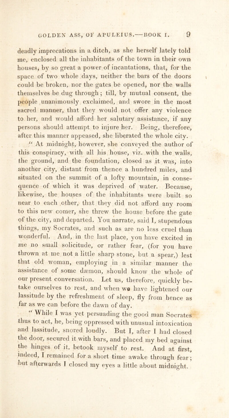 deadly imprecations in a ditch, as she herself lately told me, enclosed all the inhabitants of the town in their own houses, by so great a power of incantations, that, for the space of two whole days, neither the bars of the doors could be broken, nor the gates be opened, nor the walls themselves be dug through ; till, by mutual consent, the people unanimously exclaimed, and swore in the most sacred manner, that they would not offer any violence to her, and would afford her salutary assistance, if any persons should attempt to injure her. Being, therefore, after this manner appeased, she liberated the whole city. u At midnight, however, she conveyed the author of this conspiracy, with all his house, viz. with the walls, the ground, and the foundation, closed as it was, into another city, distant from thence a hundred miles, and situated on the summit of a lofty mountain, in conse- quence of which it was deprived of water. Because, likewise, the houses of the inhabitants were built so near to each other, that they did not afford any room to this new comer, she threw the house before the gate of the city, and departed. You narrate, said Ϊ, stupendous things, my Socrates, and such as are no less cruel than wonderful. And, in the last place, you have excited in me no small solicitude, or rather fear, (for you have thrown at me not a little sharp stone, but a spear,) lest that old woman, employing in a similar manner the assistance of some daemon, should know the whole of our present conversation. Let us, therefore, quickly be- take ourselves to rest, and when we have lightened our lassitude by the refieshment of sleep, fly from hence as far as we can before the dawn of day. While I was yet persuading the good man Socrates thus to act, he, being oppressed with unusual intoxication and lassitude, snored loudly. But I, after I had closed the door, secured it with bars, and placed my bed against the hinges of it, betook myself to rest. And at first, indeed, I remained for a short time awake through fear; but. afterwards I closed my eyes a little about midnight.