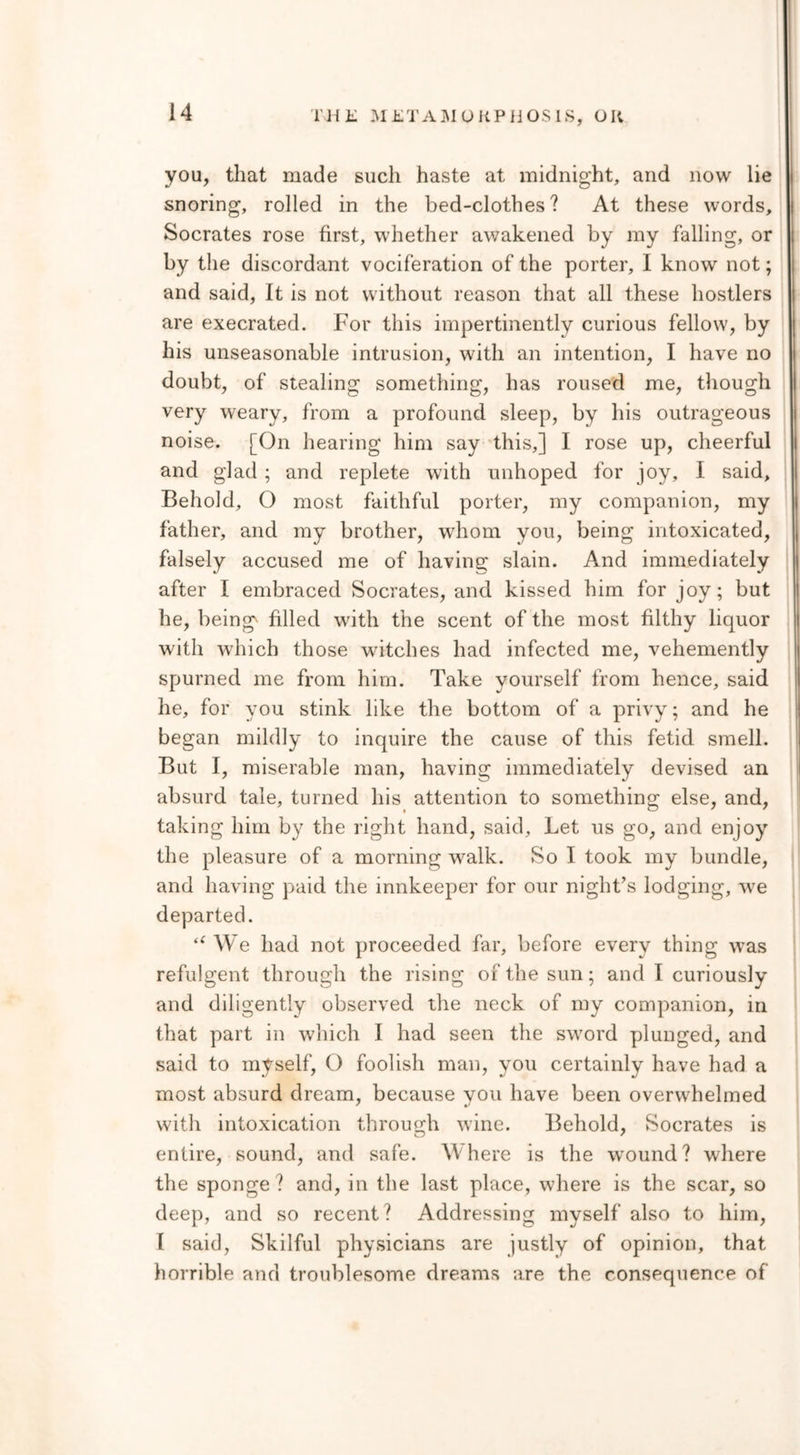 you, that made such haste at midnight, and now lie snoring, rolled in the bed-clothes? At these words, Socrates rose first, whether awakened by my falling, or by the discordant vociferation of the porter, I know not; and said, It is not without reason that all these hostlers are execrated. For this impertinently curious fellow', by his unseasonable intrusion, with an intention, I have no doubt, of stealing something, has roused me, though very weary, from a profound sleep, by his outrageous noise. [On hearing him say this,] I rose up, cheerful and glad ; and replete with unhoped for joy, I said. Behold, O most faithful porter, my companion, my father, and my brother, whom you, being intoxicated, falsely accused me of having; slain. And immediately after I embraced Socrates, and kissed him for joy; but he, being filled with the scent of the most filthy liquor with which those witches had infected me, vehemently spurned me from him. Take yourself from hence, said he, for you stink like the bottom of a privy; and he began mildly to inquire the cause of this fetid smell. But I, miserable man, having immediately devised an absurd tale, turned his attention to something else, and, taking him by the right hand, said. Let us go, and enjoy the pleasure of a morning walk. So I took my bundle, and having paid the innkeeper for our night’s lodging, wre departed. We had not proceeded far, before every thing wTas refulgent through the rising of the sun; and I curiously and diligently observed the neck of my companion, in that part in which I had seen the sw7ord plunged, and said to myself, O foolish man, you certainly have had a most absurd dream, because you have been overwhelmed with intoxication through wine. Behold, Socrates is entire, sound, and safe. W here is the wround? where the sponge ? and, in the last place, where is the scar, so deep, and so recent? Addressing myself also to him, I said, Skilful physicians are justly of opinion, that horrible and troublesome dreams are the consequence of