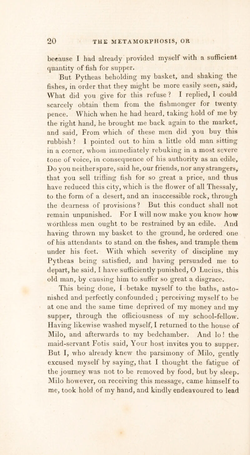 because I had already provided myself with a sufficient quantity of fish for supper. But Pytheas beholding my basket, and shaking the fishes, in order that they might be more easily seen, said. What did you give for this refuse l I replied, I could scarcely obtain them from the fishmonger for twenty pence. Which when he had heard, taking hold of me by the right hand, he brought me back again to the market, and said. From which of these men did you buy this rubbish? 1 pointed out to him a little old man sitting in a corner, whom immediately rebuking in a most severe tone of voice, in consequence of his authority as an edile, Do you neither spare, said he, our friends, nor any strangers, that you sell trifling fish for so great a price, and thus have reduced this city, which is the flower of all Thessaly, to the form of a desert, and an inaccessible rock, through the dearness of provisions? But this conduct shall not remain unpunished. For I will now make you know how worthless men ought to be restrained by an edile. And having thrown my basket to the ground, he ordered one of his attendants to stand on the fishes, and trample them under his feet. With which severity of discipline my Pytheas being satisfied, and having persuaded me to depart, he said, I have sufficiently punished, O Lucius, this old man, by causing him to suffer so great a disgrace. This being done, I betake myself to the baths, asto- nished and perfectly confounded ; perceiving myself to be at one and the same time deprived of my money and my supper, through the officiousness of my school-fellow. Having likewise washed myself, I returned to the house of Milo, and afterwards to my bedchamber. And lo! the maid-servant Fotis said, Your host invites you to supper. But I, who already knew the parsimony of Milo, gently excused myself by saying, that I thought the fatigue of the journey was not to be removed by food, but by sleep. Milo however, on receiving this message, came himself to me, took hold of my hand, and kindly endeavoured to lead