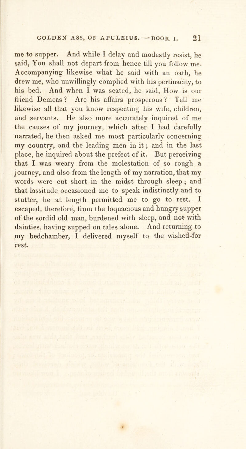 me to supper. And while I delay and modestly resist, he said, You shall not depart from hence till you follow me- Accompanying likewise what he said with an oath, he drew me, who unwillingly complied with his pertinacity, to his bed. And when I was seated, he said. How is our friend Demeas ? Are his affairs prosperous ? Tell me likewise all that you know respecting his wife, children, and servants. He also more accurately inquired of me the causes of my journey, which after I had carefully narrated, he then asked me most particularly concerning my country, and the leading men in it; and in the last place, he inquired about the prefect of it. But perceiving that I was weary from the molestation of so rough a journey, and also from the length of my narration, that my words were cut short in the midst through sleep ; and that lassitude occasioned me to speak indistinctly and to stutter, he at length permitted me to go to rest. I escaped, therefore, from the loquacious and hungry supper of the sordid old man, burdened with sleep, and not with dainties, having supped on tales alone. And returning to my bedchamber, I delivered myself to the wished-for rest.