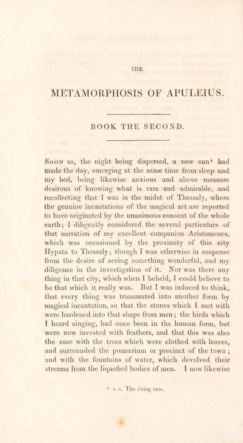 THE METAMORPHOSIS OF APULEIUS. BOOK THE SECOND. Soon as, the night being dispersed, a new snna had made the day, emerging at the same time from sleep and my bed, being likewise anxious and above measure desirous of knowing what is rare and admirable, and recollecting that I was in the midst of Thessaly, where the genuine incantations of the magical art are reported to have originated by the unanimous consent of the whole earth; I diligently considered the several particulars of that narration of my excellent companion Aristomenes, which was occasioned by the proxirpity of this city Ilypata to Thessaly; though I was otherwise in suspense from the desire of seeing something wonderful, and my diligence in the investigation of it. Nor was there any thing in that city, which when I beheld, I could believe to be that which it really was. But I was induced to think, that every thing was transmuted into another form by magical incantation, so that the stones which I met with were hardened into that shape from men; the birds which I heard singing, had once been in the human form, but were now invested with feathers, and that this was also the case with the trees which were clothed with leaves, and surrounded the pomcerium or precinct of the town ; and with the fountains of water, which devolved their streams from the liquefied bodies of men. I now likewise a i. e. The rising sun.